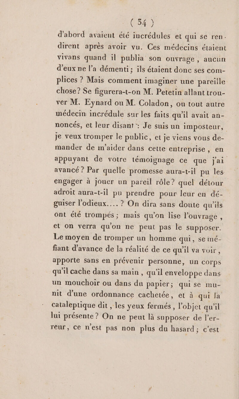 087) d'abord avaient été incrédules et qui se ren: dirent après avoir vu. Ces médecins étaient vivans quand il publia son ouvrage , aucun d'eux ne l’a démenti; ils étaient donc ses com- plices ? Maïs comment imaginer une pareille chose? Se figurera-t-on M. Petetin allant trou- ver M. Eynard ou M. Coladon, ou tout autre médecin incrédule sur les faits qu'il avait an- noncés, et leur disant: Je suis un imposteur, je veux tromper le public, et je viens vous de- mander de m'aider dans cette entreprise , en appuyant de votre témoignage ce que J'ai avancé ? Par quelle promesse aura-t-il pu les engager à jouer un pareil rôle ? quel détour adroit aura-t-il pu prendre pour leur en dé- guiser l’odieux..… ? On dira sans doute qu'ils Ont été trompés ; mais qu’on lise l'ouvrage , et On verra qu'on ne peut pas le supposer. Le moyen de tromper un homme qui, se imé- fiant d'avance de la réalité de ce qu'il va voir, apporte sans en prévenir personne, un corps qu'il cache dans sa main , qu’il enveloppe dans un mouchoir ou dans du papier; qui se mu- nit d’une ordonnance cachetée, et à qui la cataleptique dit , les yeux fermés, l’objet qu'il lui présente ? On ne peut là supposer de l’er- reur, Ce n'est pas non plus du hasard; c’est