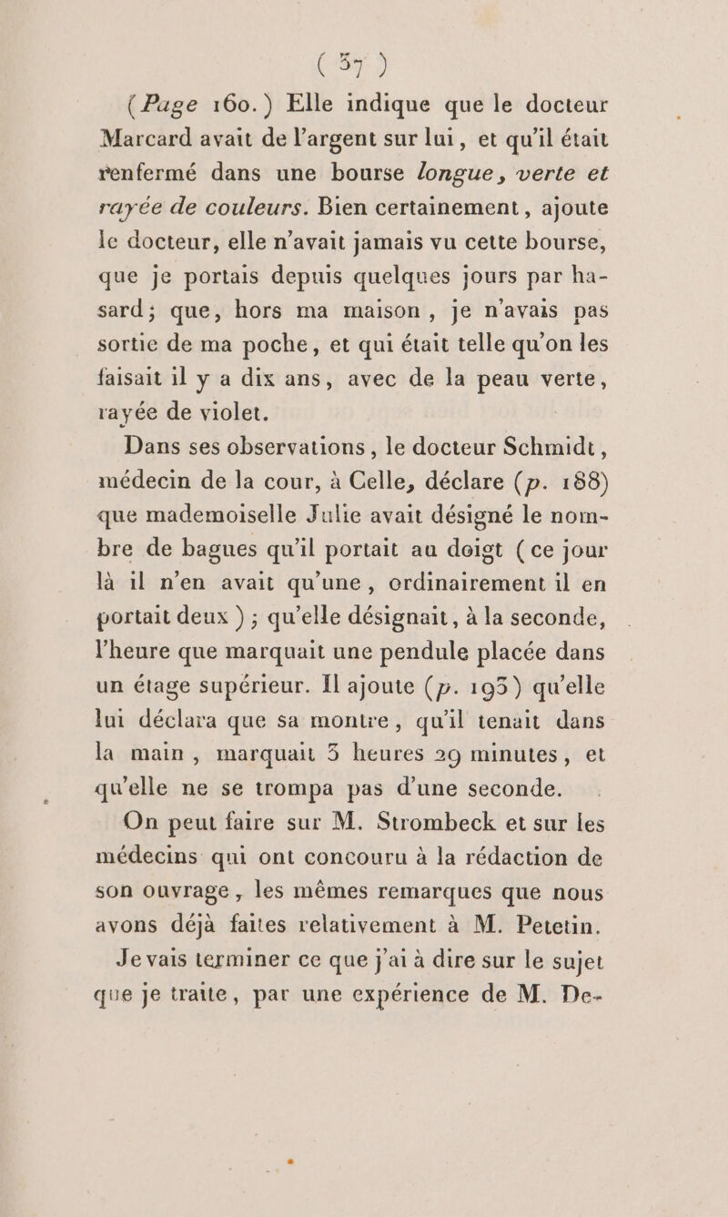( Page 160.) Elle indique que le docteur Marcard avait de l'argent sur lui, et qu’il était renfermé dans une bourse longue, verte et rayée de couleurs. Bien certainement, ajoute le docteur, elle n'avait jamais vu cette bourse, que je portais depuis quelques jours par ha- sard; que, hors ma maison , je n'avais pas sortie de ma poche, et qui était telle qu'on les faisait il y a dix ans, avec de la peau verte, rayée de violet. Dans ses observations, le docteur Schmidt, médecin de la cour, à Celle, déclare (p. 188) que mademoiselle Julie avait désigné le nom- bre de bagues qu’il portait au doigt (ce jour là 1l n’en avait qu'une, ordinairement il en portait deux ) ; qu'elle désignait, à la seconde, l'heure que marquait une pendule placée dans un étage supérieur. Îl ajoute (5. 193) qu’elle lui déclara que sa montre, qu'il tenait dans la main, marqua 5 heures 29 minutes, et qu'elle ne se trompa pas d’une seconde. On peut faire sur M. Strombeck et sur les médecins qui ont concouru à la rédaction de son ouvrage , les mêmes remarques que nous avons déjà faites relativement à M. Petetin. Je vais terminer ce que j'ai à dire sur le sujet que je traite, par une expérience de M. De-