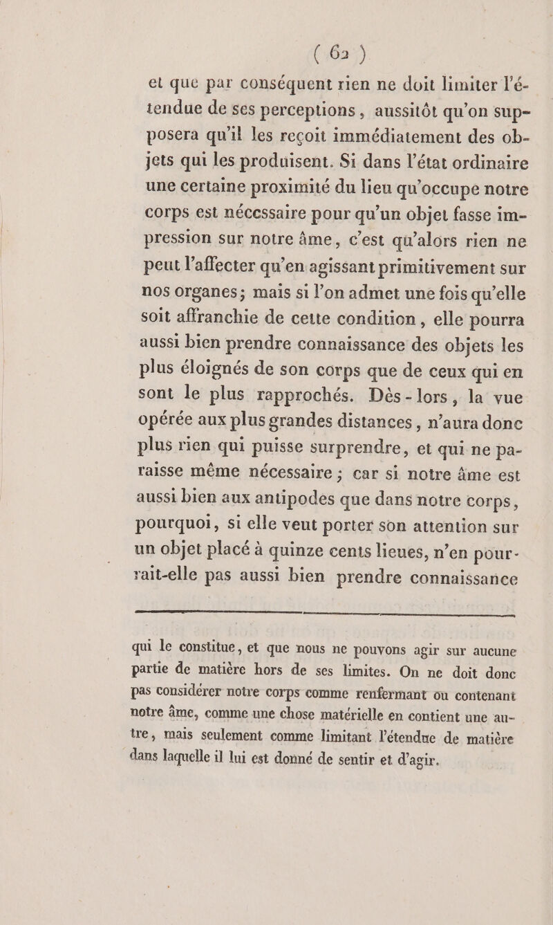 el que par conséquent rien ne doit limiter l’é- tendue de ses perceptions, aussitôt qu’on sup- posera qu'il les reçoit immédiatement des ob- jets qui les produisent. Si dans l’état ordinaire une certaine proximité du lieu qu'occupe notre Corps est nécessaire pour qu’un objet fasse im- pression sur notre âme, c’est qu’alors rien ne peut l’affecter qu’en agissant primitivement sur nos organes; mais si l’on admet une fois qu’elle soit affranchie de cette condition , elle pourra aussi bien prendre connaissance des objets les plus éloignés de son corps que de ceux qui en sont le plus rapprochés. Dès-lors, la vue opérée aux plus grandes distances , n’aura donc plus rien qui puisse surprendre, et qui ne pa- raisse même nécessaire; car si notre Âme est aussi bien aux antipodes que dans notre COrps, pourquoi, si elle veut porter Son attention sur un objet placé à quinze cents lieues, n’en pour- rait-elle pas aussi bien prendre connaissance Po qui le constitue, et que nous ne pouvons agir sur aucune partie de matière hors de ses limites. On ne doit donc pas considérer notre corps comme renfermant où contenant notre âme, comme une chose matérielle en contient une au- tre, mais seulement comme limitant l'étendue de matière dans laquelle il lui est donné de sentir et d'agir.
