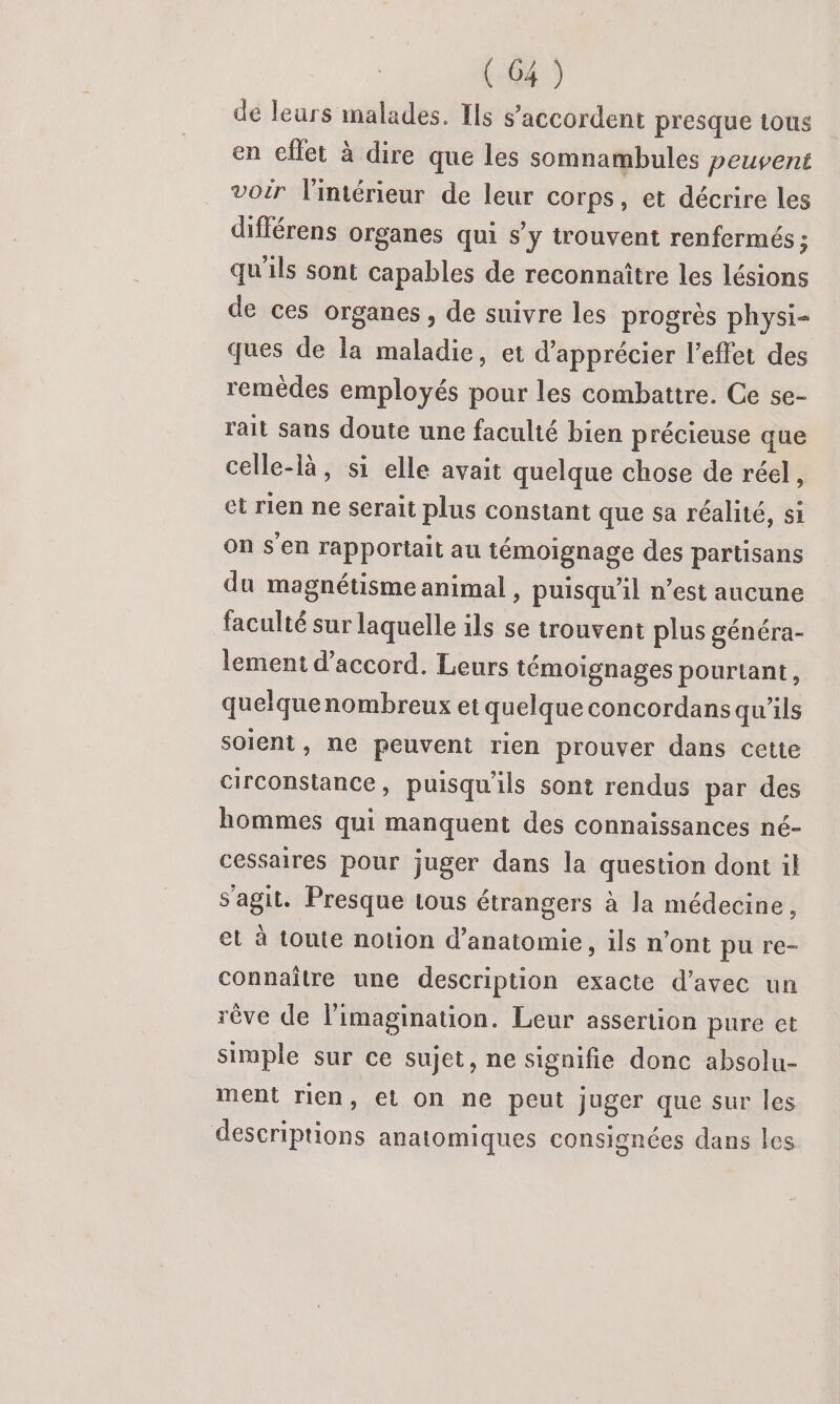 de leurs malades. Ils s'accordent presque tous en cflet à dire que les somnambules peuvent voir l'intérieur de leur corps, et décrire les différens organes qui s’y trouvent renfermés ; qu'ils sont capables de reconnaître les lésions de ces organes, de suivre les progrès physi- ques de la maladie, et d'apprécier l'effet des remédes employés pour les combattre. Ce se- rait sans doute une faculté bien précieuse que celle-là, si elle avait quelque chose de réel, et rien ne serait plus constant que sa réalité, si on s'en rapportait au témoignage des partisans du magnétisme animal , puisqu'il n’est aucune faculté sur laquelle ils se trouvent plus généra- lement d'accord. Leurs témoignages pourtant, quelquenombreux et quelque concordans qu'ils soient, ne peuvent rien prouver dans cette circonstance, puisqu'ils sont rendus par des hommes qui manquent des connaissances né- cessaires pour juger dans la question dont il s'agit. Presque tous étrangers à la médecine, et à toute notion d'anatomie, ils n’ont pu re- connaître une description exacte d’avec un rêve de l'imagination. Leur assertion pure et simple sur ce sujet, ne signifie donc absolu- ment rien, et on ne peut juger que sur les descriptions anatomiques consignées dans les