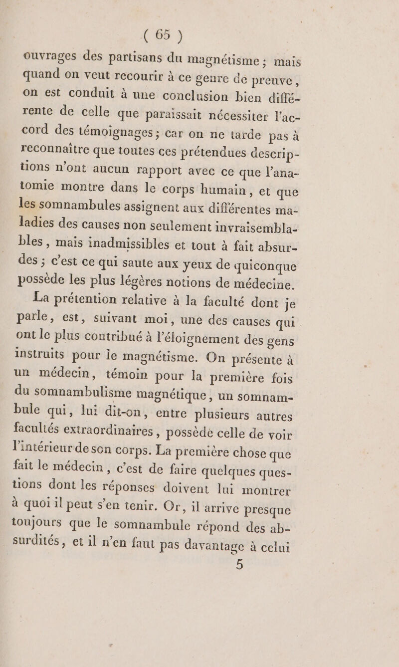 ouvrages des partisans du magnétisme ; mais quand on veut recourir à ce geure de preuve, on est conduit à une conclusion bien diffé- rente de celle que paraissait nécessiter l’ac- cord des témoignages ; car on ne tarde pas à reconnaitre que toutes ces prétendues descrip- tions n’ont aucun rapport avec ce que l’ana- iomie montre dans le corps humain, et que les somnambules assignent aux différentes ma- ladies des causes non seulement invraisembla- bles, mais inadmissibles et tout à fait absur- des ; c’est ce qui saute aux yeux de quiconque possède les plus légères notions de médecine. La prétention relative à la faculté dont je parle, est, suivant moi, une des causes qui ont le plus contribué à l'éloignement des gens instruits pour le magnétisme. On présente à un médecin, témoin pour la première fois du somnambulisme magnélique , un somnam- bule qui, lui dit-on, entre plusieurs autres facultés extraordinaires » possède celle de voir l’intérieur de son corps. La première chose que fait le médecin, c’est de faire quelques ques- tions dont les réponses doivent lui montrer à quoi il peut s’en tenir. Or, il arrive presque ioujours que le somnambule répond des ab- surdités, et il n’en faut pas davantage à celui 5