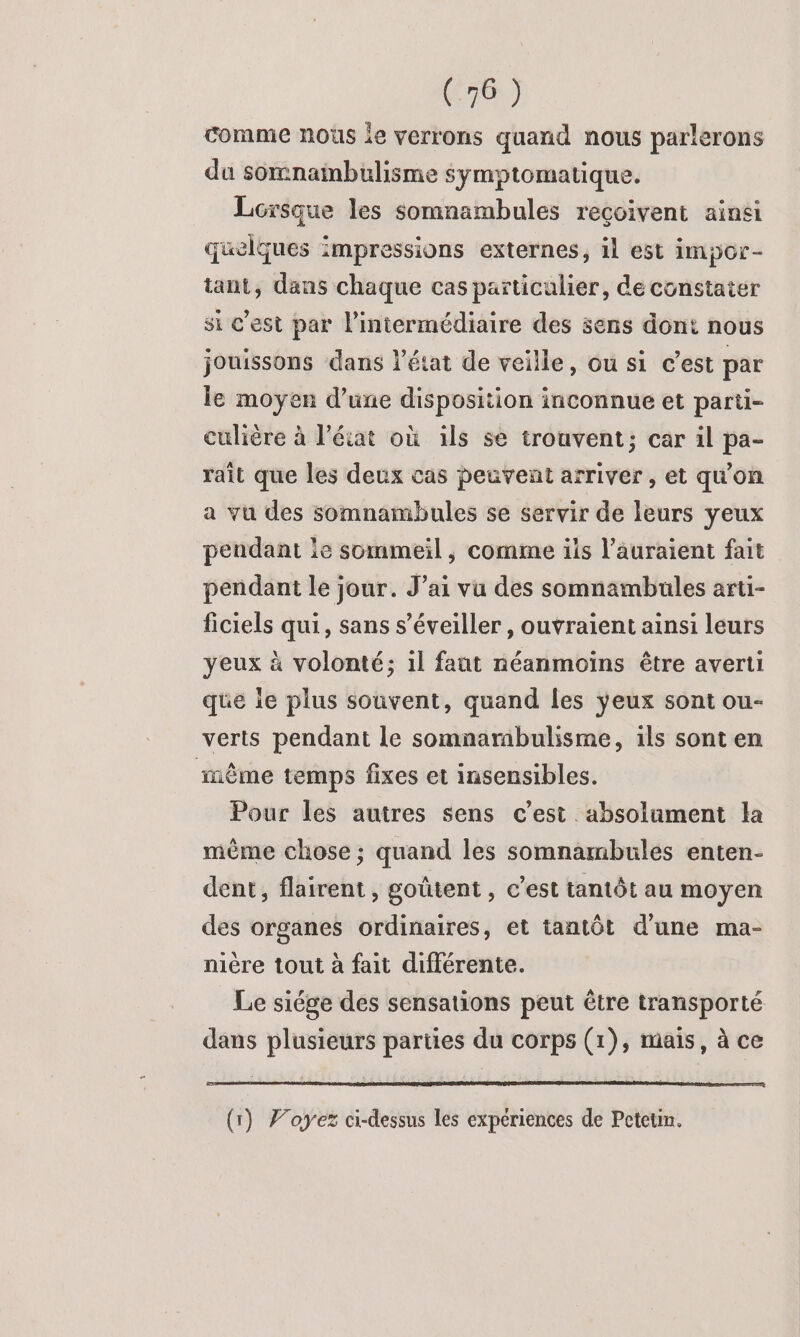 comme nous le verrons quand nous parlerons du somnambulisme symptomatique. Lorsque les somnambules reçoivent ainsi quelques impressions externes, il est impor- tant, dans chaque cas particulier, de constater si c’est par l'intermédiaire des sens dont nous jouissons dans l’état de veille, ou si c'est par le moyen d’une disposition inconnue et parti- culière à l’état où ils se trouvent; car il pa- raît que les deux cas peuvent arriver , et qu'on a vu des somnambules se servir de leurs yeux pendant le sommeil, comme ils l’auraient fait pendant le jour. J’ai vu des somnambules arti- ficiels qui, sans s’éveiller , ouvraient ainsi leurs yeux à volonté; 1l faut néanmoiïns être averti que ie plus souvent, quand les yeux sont ou- verts pendant le somnarabulisme, ils sont en même temps fixes et insensibles. Pour les autres sens c'est absolument la même chose; quand les somnambules enten- dent, flairent, goûtent , c’est tantôt au moyen des organes ordinaires, et tantôt d’une ma- nière tout à fait différente. Le siége des sensations peut être transporté dans plusieurs parties du corps (1), mais, à ce (1) Foyers ci-dessus les expériences de Petetin.