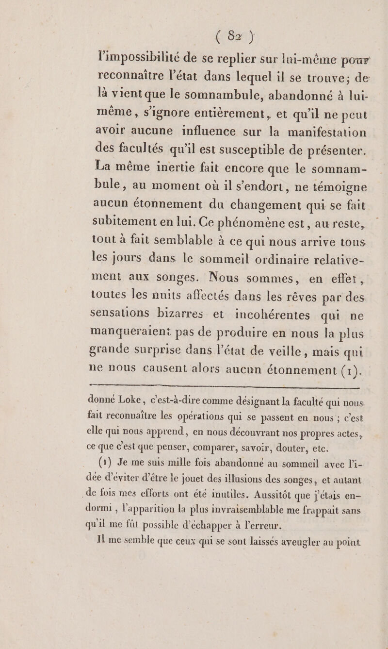 (8x) l'impossibilité de se replier sur lui-même pour reconnaître l’état dans lequel il se trouve; de là vient que le somnambule, abandonné à lui- même, s’ignore entièrement, et qu'il ne peut avoir aucune influence sur la manifestation des facultés qu'il est susceptible de présenter. La même inertie fait encore que le somnam- bule, au moment où il s'endort, ne témoigne aucun étonnement du changement qui se fait subitement en lui. Ce phénomène est, au reste, iout à fait semblable à ce qui nous arrive tous les jours dans le sommeil ordinaire relative- ment aux songes. Nous sommes, en eflet, toutes les nuits affectés dans les rêves par des sensations bizarres et incohérentes qui ne mañqueraient pas de produire en nous la plus grande surprise dans l’état de veille, mais qui ne nous causent alors aucun étonnement (x). En donné Loke, c’est-à-dire comme désignant la faculté qui nous fait reconnaître les opérations qui se passent en nous ; c’est elle qui nous apprend, en nous découvrant nos propres actes, ce que c'est que penser, comparer, savoir, douter, etc. (1) Je me suis mille fois abandonné au sommeil avec l'i- dée d'éviter d’être le jouet des illusions des songes, et autant .de fois mes efforts ont été inutiles. Aussitôt que jctas en- dormi , l'apparition la plus invraisemblable me frappait sans qu'il me fût possible d'échapper à l’erreur. Il me semble que ceux qui se sont laissés aveugler au point