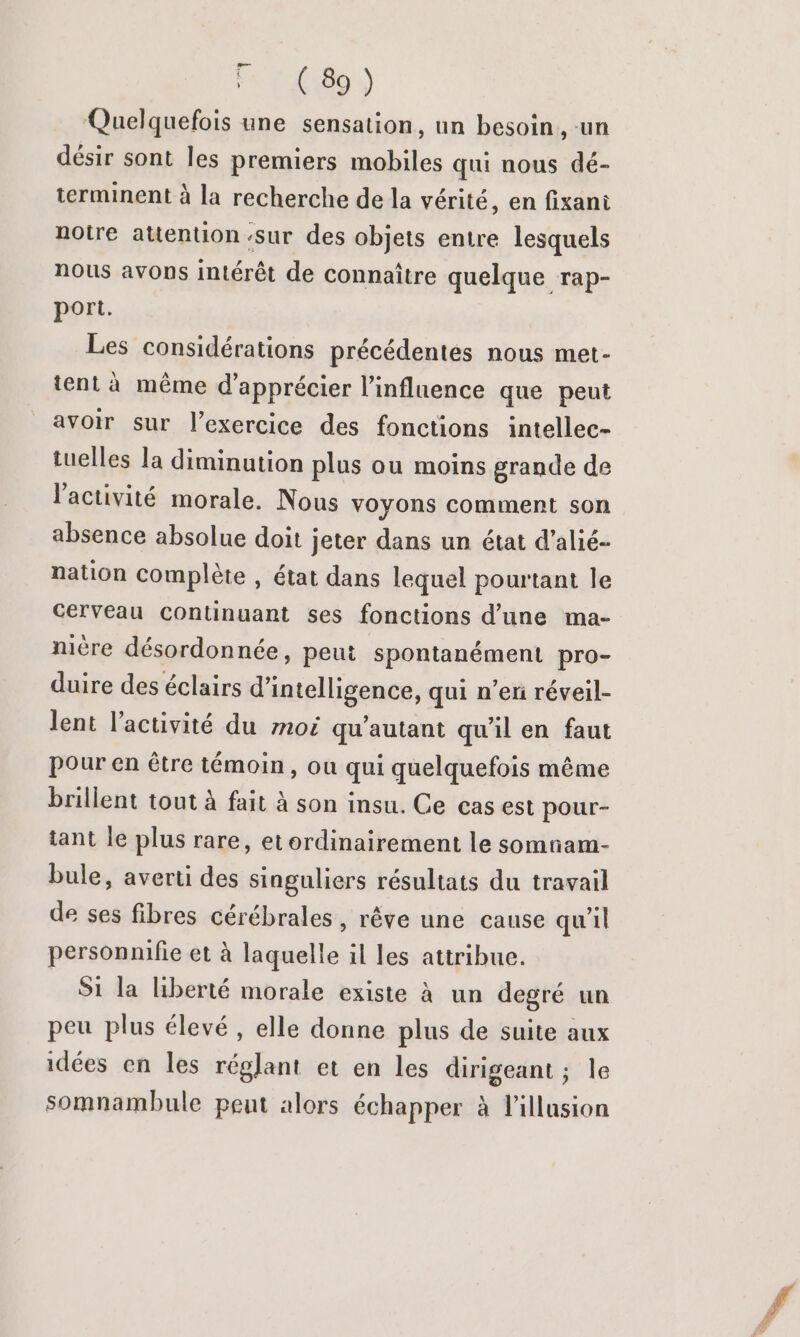 14) Quelquefois une sensation, un besoin, -un désir sont les premiers mobiles qui nous dé- terminent à la recherche de la vérité, en fixani notre attention ‘sur des objets entre lesquels nous avons intérêt de connaître quelque rap- port. Les considérations précédentes nous met- tent à même d'apprécier l'influence que peut avoir sur l'exercice des fonctions intellec- tuelles la diminution plus ou moins grande de l'activité morale. Nous voyons comment son absence absolue doit jeter dans un état d’alié- nation complète , état dans lequel pourtant le cerveau continuant ses fonctions d'une ma- nière désordonnée, peut spontanément pro- duire des éclairs d'intelligence, qui n’en réveil- lent l’activité du mot qu'autant qu'il en faut pour en être témoin, ou qui quelquefois même brillent tout à fait à son insu. Ce cas est pour- tant le plus rare, et ordinairement le somnam- bule, averti des singuliers résultats du travail de ses fibres cérébrales, rêve une cause qu'il personnifie et à laquelle il les attribue. S1 la liberté morale existe à un degré un peu plus élevé, elle donne plus de suite aux idées en les réglant et en les dirigeant ; le somnambule peut alors échapper à l'illusion