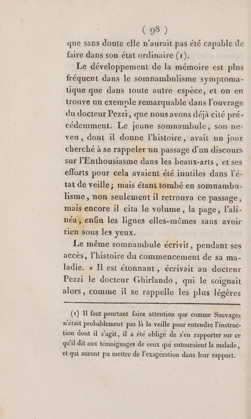 que sans doute elle n’aurait pas été capable de faire dans son état ordinaire (r). Le développement de la mémoire est plus fréquent dans le somnambulisme symptoma- tique que dans toute autre espèce, et on en trouve an exemple remarquable dans l'ouvrage du docteur Pezzi, que nous avons déjà cité pré- cédemment. Le jeune somnambule, son ne- veu, dont il donne lhistoire, avait un jour cherché à se rappeler-un passage d’un discours sur l’Enthousiasme dans les beaux-arts, et ses efforts pour cela avaient été inutiles dans l’é- tat de veille; mais étant tombé en somnambu- lisme, non seulement il retrouva ce passage, mais encore il cita le volume, la page, l’ali- néa, enfin les lignes elles-mêmes sans avoir rien sous les yeux, Le même somnambule écrivit, pendant ses accès, l’histoire du commencement de sa ma- ladie. « Il est étonnant, écrivait au docteur Pezzi le docteur Ghirlando , qui le soignait alors, comme il se rappelle les plus légères D RS CURE ne die DORE (x) IL faut pourtant faire attention que comme Sauyages n’était probablement pas là la veille pe entendre l’instruc- tion dont il s’agit, 1l a été oblige de s’en rapporter sur ce qu'il dit aux témoignages de ceux qui entouraient la malade, et qui auront pu mettre de l’exagération dans leur rapport.