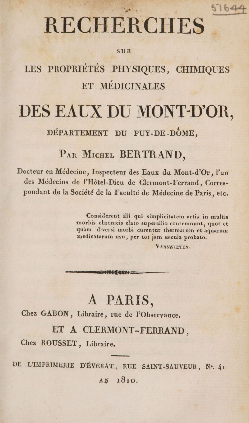 » + = TR GAL JF 2 EC à | S'UROPRRR IANE ES CR .__ fe RECHERCHES SUR LES PROPRIÉTÉS PHYSIQUES, CHIMIQUES ET MÉDICINALES DES EAUX DU MONT-D'OR, DÉPARTEMENT DU PUY-DE-DÔME, Par Micuez BERTRAND, Docteur en Médecine, Inspecteur des Eaux du Mont-d’Or, l’un des Médecins de l’'Hôtel-Dieu de Clermont-Ferrand, Corres- pondant de la Société de la Faculté de Médecine de Paris, etc. Considerent illi qui simplicitatem artis in multis morbis chronicis elato supercilio contemnunt, quot et quàm diversi morbi curentur thermarum et aquarum medicatarum usu, per tot jam sæcula probato. VanSWiETEN. À PARIS. Chez GABON, Libraire, rue de l’Observance. ET A CLERMONT-FERRAND Chez ROUSSET, Libraire. DE L'IMPRIMERIE D'ÉVERAT, RUE SAINT-SAUVEUR, Ne, 41 AN 1610.