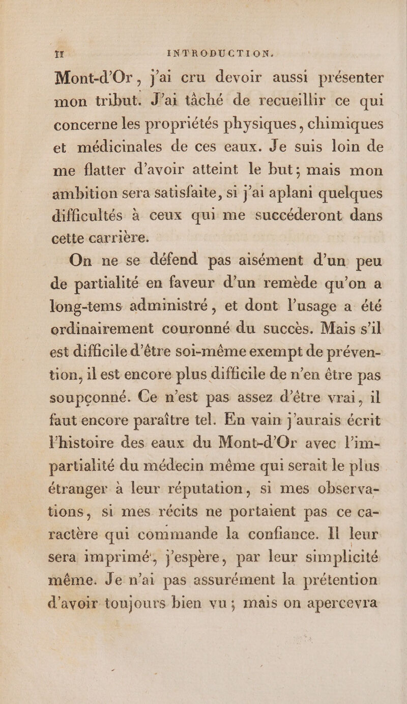 Mont-d'Or, j'ai cru devoir aussi présenter mon tribut. J’ai tâché de recueillir ce qui concerne les propriétés physiques, chimiques et médicinales de ces eaux. Je suis loin de me flatter d’avoir atteint le but; mais mon ambition sera satisfaite, si j'ai aplani quelques difficultés à ceux qui me succéderont dans cette carrière. On ne se défend pas aisément d’un peu de partialité en faveur d’un remède qu’on a long-tems administré, et dont l’usage a été ordinairement couronné du succès. Mais s’il est difficile d’être soi-même exempt de préven- tion, il est encore plus difficile de n’en être pas soupconné. Ce n’est pas assez d’être vrai, il faut encore paraître tel. En vain j'aurais écrit Fhistoire des eaux du Mont-d’'Or avec l’im- partialité du médecin même qui serait le plus étranger à leur réputation, si mes observa- tions, si mes récits ne portaient pas ce ca- racière qui commande la confiance. Il leur sera imprimé, jespère, par leur simplicité même. Je n’ai pas assurément la prétention d’avoir toujours bien vu; mais on apercevra