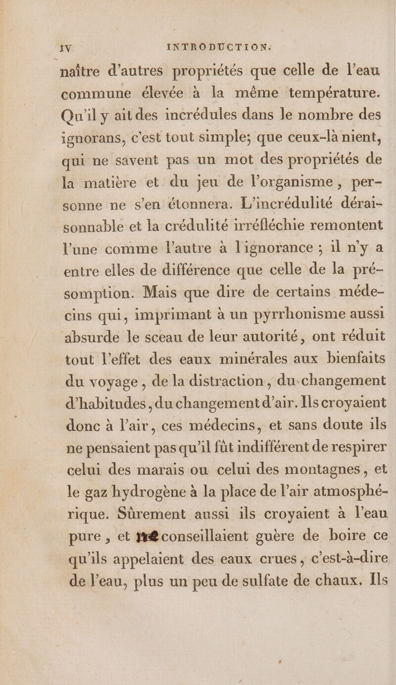 naître d’autres propriétés que celle de l’eau commune élevée à la même température. Qu'il y ait des incrédules dans le nombre des ignorans, c'est tout simple; que ceux-là nient, qui ne savent pas un mot des propriétés de la matière et du jeu de l’organisme, per- sonne ne s’en étonnera. L’incrédulité dérai- sonnable et la crédulité irréfléchie remontent lune comme l’autre à l'ignorance ; 1l n’y a entre elles de différence que celle de la pré- somption. Mais que dire de certains méde- cins qui, imprimant à un pyrrhonisme aussi ‘ibsurde le sceau de leur autorité, ont réduit tout l'effet des eaux minérales aux bienfaits du voyage, de la distraction, du-changement d’habitudes , du changement d’air. Ils croyaient donc à l’air, ces médecins, et sans doute ils ne pensaient pas qu’il füt indifférent de respirer celui des marais ou celui des montagnes, et le gaz hydrogène à la place de l’air atmosphé- rique. Sürement aussi ils croyaient à l’eau pure, et R@conseillaient guère de boire ce qu’ils appelaient des eaux crues, c’est-à-dire de l’eau, plus un peu de sulfate de chaux. Ils