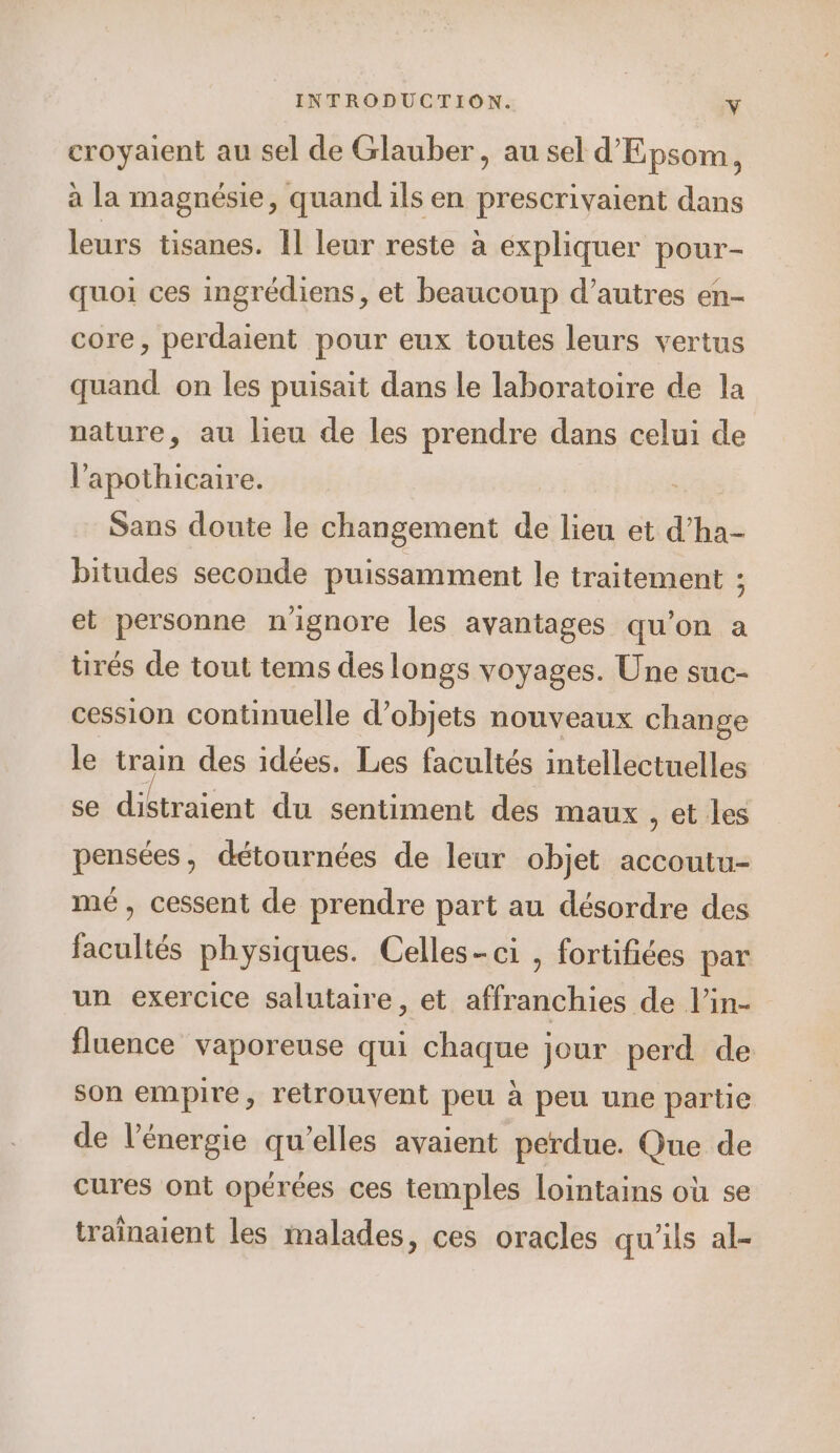 croyaient au sel de Glauber , au sel d'Epsom, à la magnésie, quand ils en prescrivaient dans leurs tisanes. Il leur reste à expliquer pour- quoi ces ingrédiens, et beaucoup d’autres en- core, perdaient pour eux toutes leurs vertus quand on les puisait dans le laboratoire de la nature, au lieu de les prendre dans celui de l’'apothicaire. Sans doute le changement de lieu et d’ha- bitudes seconde puissamment le traitement ; et personne n'ignore les avantages qu'on a tirés de tout tems des longs voyages. Une suc- cession continuelle d’objets nouveaux change le train des idées. Les facultés intellectuelles se dibtraïent du sentiment des maux , et les pensées, détournées de leur objet accoutu- mé, cessent de prendre part au désordre des facultés physiques. Celles-ci , fortifiées par un exercice salutaire, et affranchies de l’in- fluence vaporeuse qui chaque jour perd de son empire, retrouvent peu à peu une partie de l'énergie qu’elles avaient perdue. Que de cures ont opérées ces temples lointains où se traînaient les malades, ces oracles qu'ils al-
