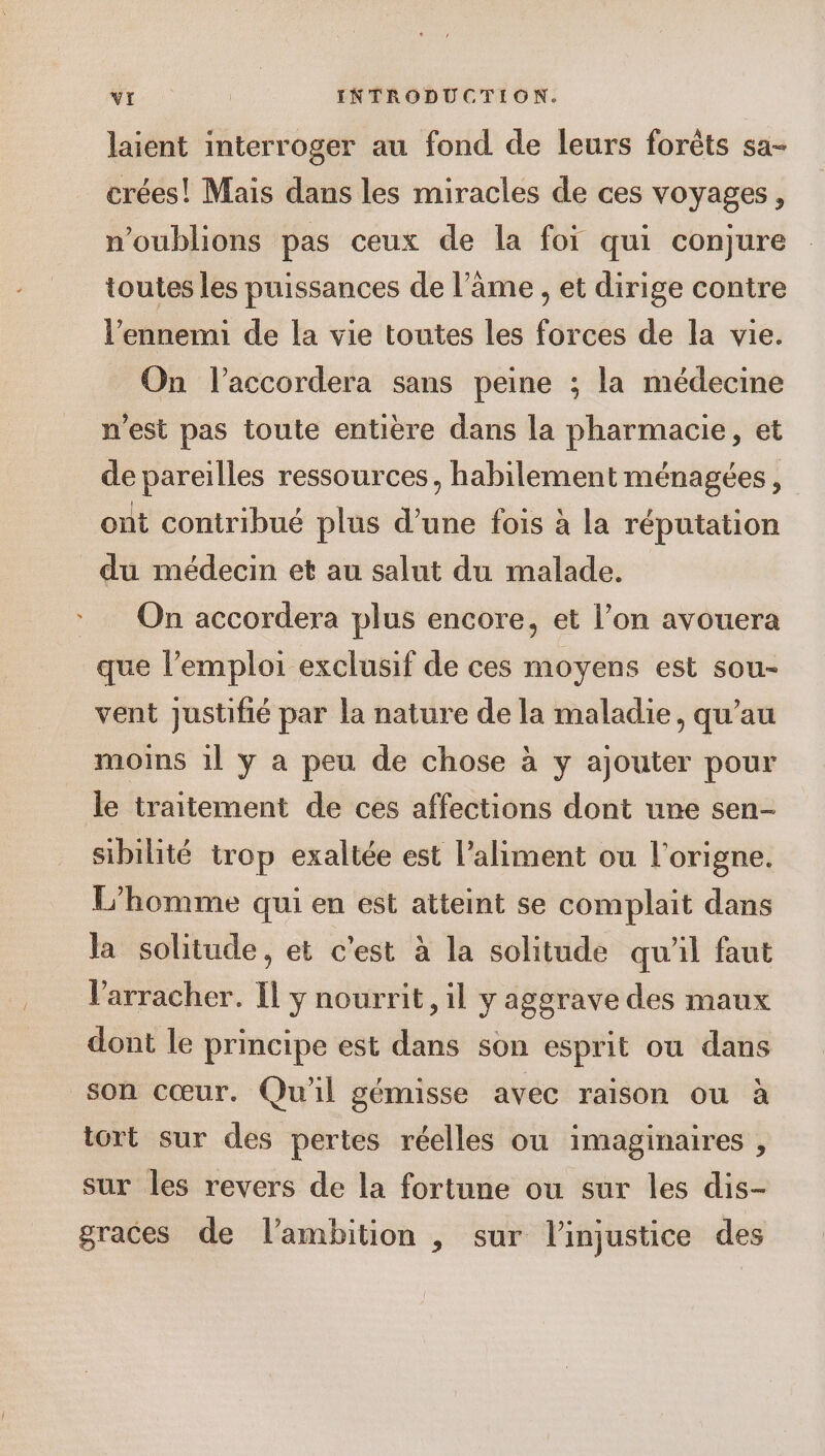 laient interroger au fond de leurs forèts sa- crées! Mais dans les miracles de ces voyages, n'oublions pas ceux de la foi qui conjure toutes les puissances de l'ame , et dirige contre l'ennemi de la vie toutes les forces de la vie. On l’accordera sans peine ; la médecine n'est pas toute entière dans la pharmacie, et de pareilles ressources, habilement ménagées, ont contribué plus d’une fois à la réputation du médecin et au salut du malade. On accordera plus encore, et l’on avouera que l’emploi exclusif de ces moyens est sou- vent justifié par la nature de la maladie, qu’au moins 1l y a peu de chose à y ajouter pour le traitement de ces affections dont une sen- sibilité trop exaltée est l’aliment ou l'origne. L'homme qui en est atteint se complait dans la solitude, et c’est à la solitude qu'il faut Varracher. Il y nourrit, il y aggrave des maux dont le principe est dans son esprit ou dans son cœur. Qu'il gémisse avec raison ou à tort sur des pertes réelles où imaginaires , sur les revers de la fortune ou sur les dis- graces de l’ambition , sur l’injustice des