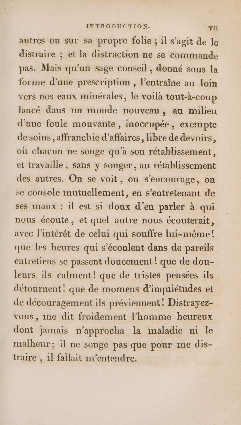 autres ou sur sa propre folie ; il s’agit de le distraire ; et la distraction ne se commande pas. Mais qu'un sage conseil , donné sous la forme d’une prescription , l’entraîne au loin vers nos eaux minérales, le voilà tout-a-coup lancé dans un monde nouveau , au milieu d'une foule mouvante , inoccupée , exempte de soins, affranchie d’affaires, libre dedevoirs, où chacun ne songe qu’à son rétablissement, et travaille, sans y songer, au rétablissement des autres. On se voit, on s’encourage, on se console mutuellement , en s’entretenant de ses maux : 1l est si doux d’en parler à qui nous écoute, et quel autre nous écouterait, avec l'intérêt de celui qui souffre lui-même! que les heures qui s’éconlent dans de pareils entretiens se passent doucement ! que de dou- leurs ïls calment! que de tristes pensées ils détournent! que de momens d’inquiétudes et de découragement ils préviennent! Distrayez- vous, me dit froidement l’homme heureux dont jamais n’approcha la maladie ni le malheur ; il ne songe pas que pour me dis- traire , 1l fallait m'’entendre.