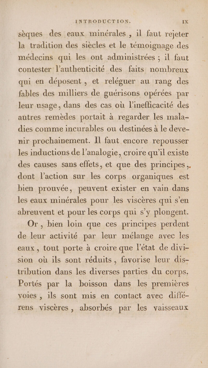 sèques des eaux minérales , il faut rejeter la tradition des siècles et le témoignage des médecins qui les ont administrées ; il faut contester l’authenticité des faits nombreux qui en déposent , et reléguer au rang des fables des milliers de guérisons opérées par leur usage, dans des cas où l’inefficacité des aûtres remèdes portait à regarder les mala- dies comme incurables ou destinées à le deve- nir prochainement. Il faut encore repousser les inductions de l’analogie, croire qu’il existe des causes sans effets, et que des principes, dont l’action sur les corps organiques est bien prouvée, peuvent exister en vain dans les eaux minérales pour les viscères qui s’en abreuvent et pour les corps qui s’y plongent. Or, bien loin que ces principes perdent de leur activité par leur mélange avec les eaux, tout porte à croire que l'état de divi- sion où ils sont réduits, favorise leur dis- tribution dans les diverses parties du corps. Portés par la boisson dans les premières voies , ils sont mis en contact avec diflé- rens viscères , absorbés par les vaisseaux