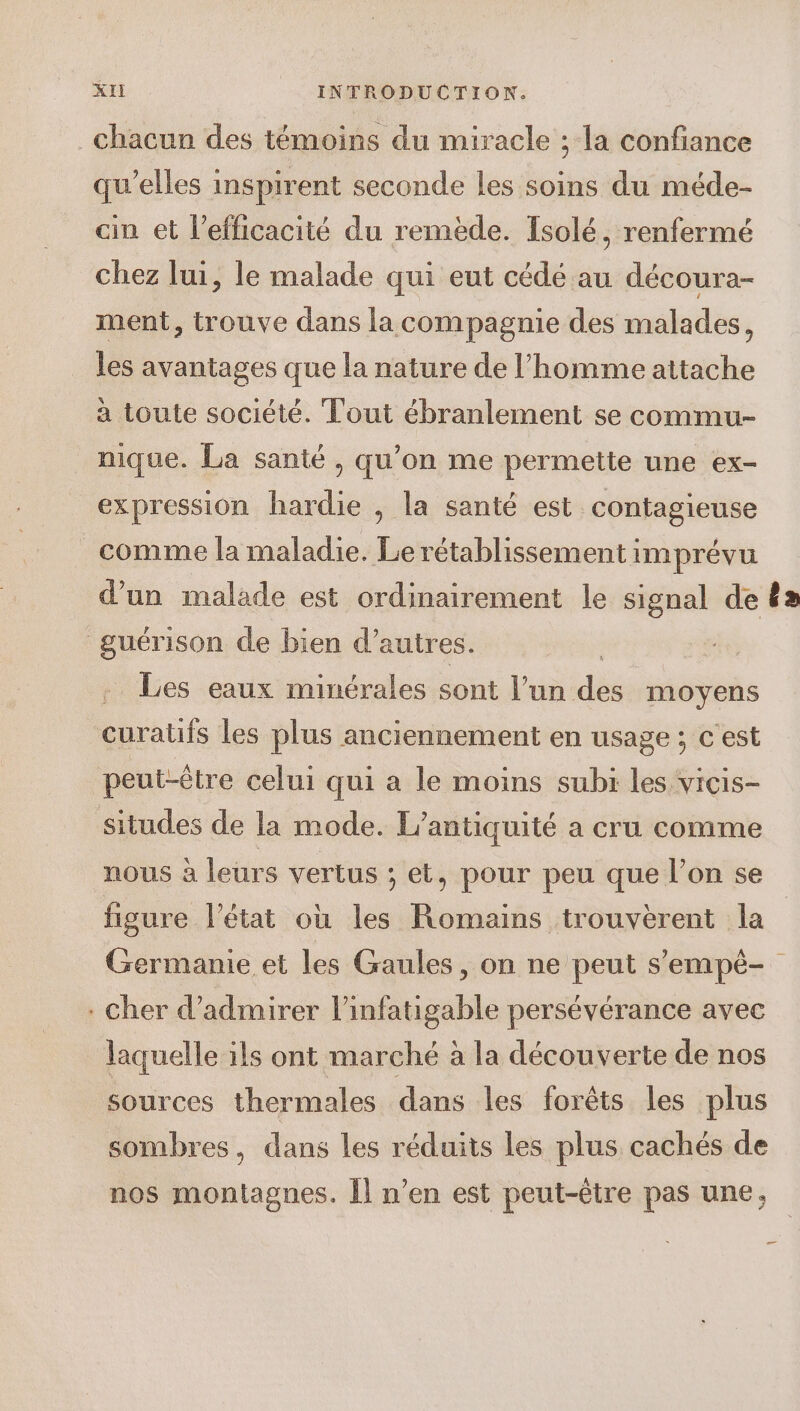 chacun des témoins du miracle ; la confiance qu’elles inspirent seconde les soins du méde- cin et l'efficacité du remède. Isolé, renfermé chez lui, le malade qui eut cédé au découra- ment, trouve dans la compagnie des malades, les avantages que la nature de l’homme attache a toute société. Tout ébranlement se commu- nique. La santé , qu’on me permette une ex- expression hardie , la santé est contagieuse comme la maladie. Le rétablissement imprévu d’un malade est ordinairement le signal de £a guérison de bien d’autres. Rat Les eaux minérales sont l’un dés moyens ne les plus anciennement en usage ; c'est peut-être celui qui a le moins subi les vicis- situdes de la mode. L’antiquité a cru comme nous à leurs vertus ; et, pour peu que l’on se figure l’état où les Romains trouvèrent la Germanie et les Gaules, on ne peut s’'empé-. . Cher d'admirer l’infatigable persévérance avec laquelle ils ont marché à la découverte de nos sources thermales dans les forêts les plus sombres, dans les réduits les plus cachés de nos montagnes. Îl n’en est peut-être pas une,