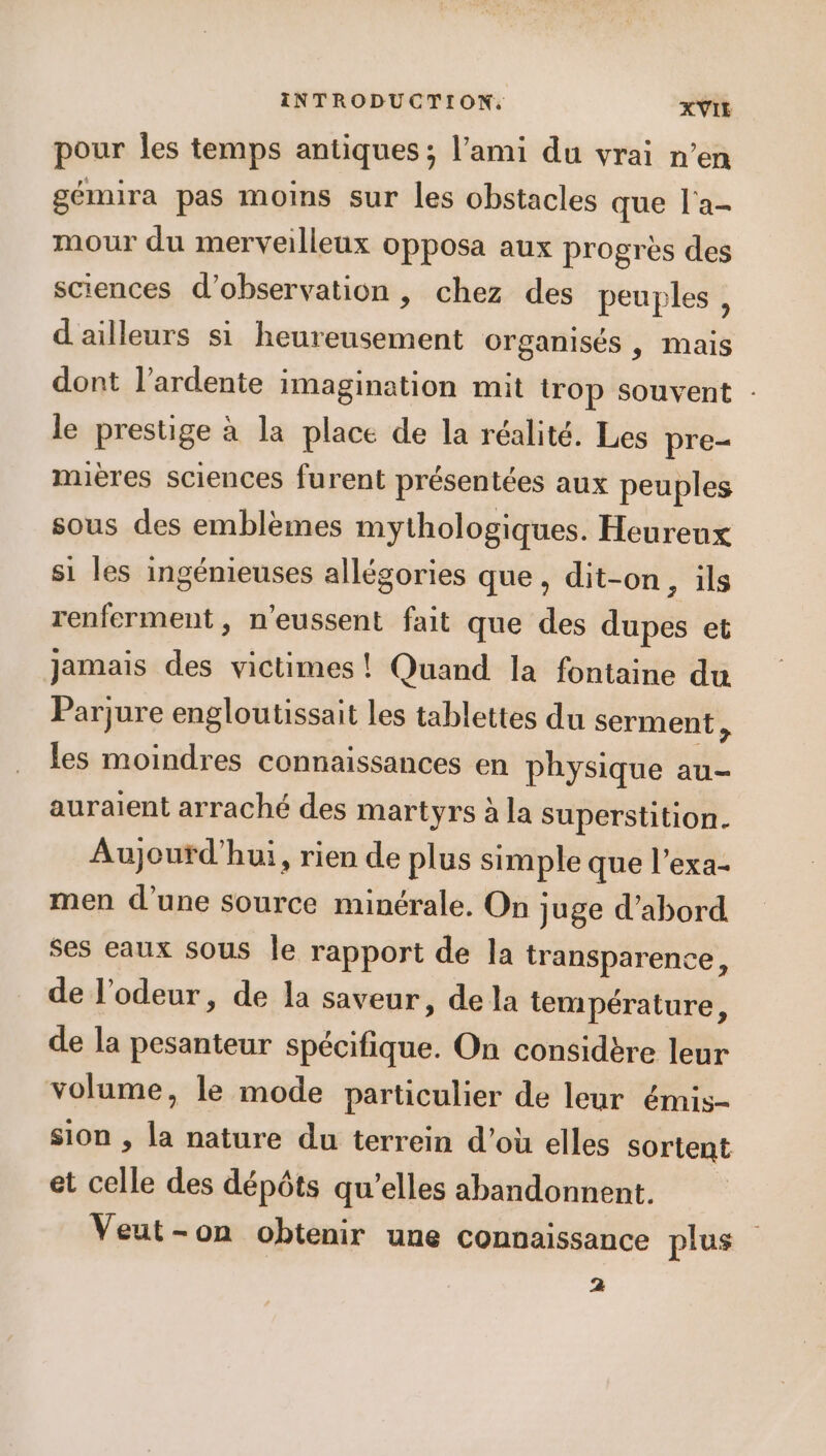 pour Îles temps antiques; l’ami du vrai n’en gémira pas moins sur les obstacles que l'a- mour du merveilleux opposa aux progrès des sciences d'observation , chez des peuples , d'ailleurs si heureusement organisés , mais dont l’ardente imagination mit trop souvent : le prestige à la place de la réalité. Les pre- mières sciences furent présentées aux peuples sous des emblèmes mythologiques. Heureux s1 les ingénieuses allégories que, dit-on ; ils renferment, n'eussent fait que des dupes et jamais des victimes ! Quand la fontaine du Parjure engloutissait les tablettes du serment , les moindres connaissances en physique au- auraient arraché des martyrs à la superstition. Aujourd'hui, rien de plus simple que l’exa- men d’une source minérale. On juge d’abord ses eaux sous le rapport de la transparence, de l'odeur, de la saveur, de la température, de la pesanteur spécifique. On considère leur volume, le mode particulier de leur émis- sion , la nature du terrein d’où elles sortent et celle des dépôts qu’elles abandonnent. Veut-on obtenir une connaissance plus 2