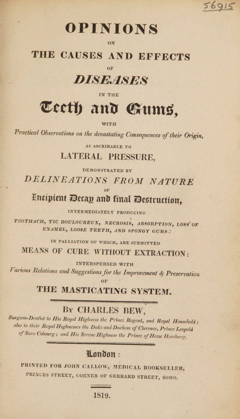 OPINIONS ON THE CAUSES AND EFFECTS DISEASES IN THE Cecth and Gams, WITH Practical Observations on the devastating Consequences of their Origin, | AS ASCRIBABLE TO LATERAL PRESSURE, DEMONSTRATED BY DELINEATIONS FROM NATURE Lneciptent Decay and final Destruction, INTERMEDIATELY PRODUCING TOOTHACH, TIC DOULCUREUX, NECROSIS, ABSORPTION, LOSS OF ENAMEL, LOOSE TEETH, AND SPONGY GUMS: IN PALLIATION or WHICH, ARE SUBMITTED MEANS OF CURE WITHOUT EXTRACTION: INTERSPERSED WITH Varwous Relations and Suggestions for the Improvement &amp; Preservation ee THE MASTICATING SYSTEM. i aNAEREna:,o-77;-,———— By CHARLES BEwW, Surgeon-Dentist to His Royal Highness the Prince Regent, and Royal Household ; also to their Royal Hughnesses the Duke and Duchess of Clarence, Prince Leopold of Saxe Cobourg ; and His Serene H. ighness the Prince of Hesse Hombu LEE Sa 2 SINE | London : PRINTED FOR JOHN CALLOW, MEDICAL BOOKSELLER, PRINCES STREET, CORNER OF GERRARD STREET, SOHO. rg. 1819,