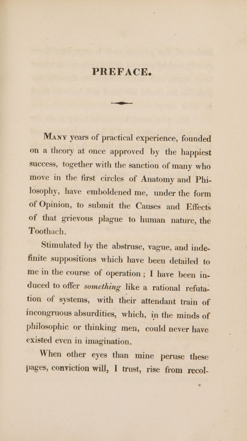 PREFACE. Many years of practical experience, founded on a theory at once approved by the happiest success, together with the sanction of many who move in the first circles of Anatomy and Phi- losophy, have emboldened me, under the form of Opinion, to submit the Causes and Effects of that grievous plague to human nature, the Toothach. Stimulated by the abstruse, vague, and inde- finite suppositions which have been detailed to me in the course of operation; I have been in- duced to offer something like a rational refuta: tion of systems, with their attendant train of incongruous absurdities, which, in the minds of philosophic or thinking men, could never have existed even in imagination. When other eyes than mine peruse these pages, conviction will, I trust, rise from recol- T