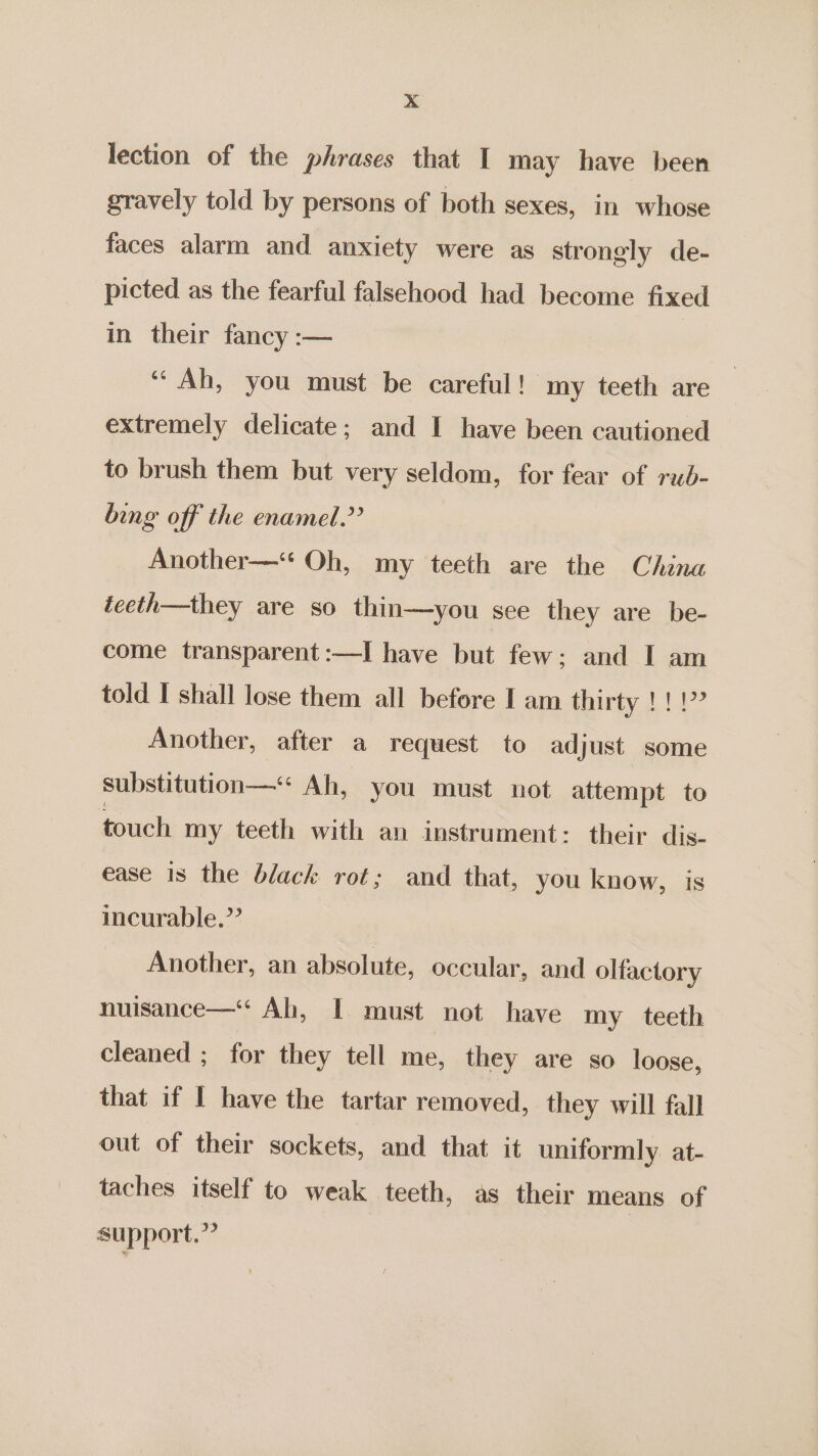 ».4 lection of the phrases that I may have been gravely told by persons of both sexes, in whose faces alarm and anxiety were as strongly de- picted as the fearful falsehood had become fixed in their fancy :— ‘“ Ah, you must be careful! my teeth are extremely delicate; and I have been cautioned to brush them but very seldom, for fear of rub- bing off the enamel.” Another—‘ Oh, my teeth are the China tceth—they are so thin—you see they are be- come transparent :—I have but few; and I am told I shall lose them all before I am thirty !!!? Another, after a request to adjust some substitution—“* Ah, you must not attempt to touch my teeth with an instrument: their dis- ease 18 the black rot; and that, you know, is incurable.” Another, an absolute, occular, and olfactory nuisance—‘ Ah, I must not have my teeth cleaned ; for they tell me, they are so loose, that if I have the tartar removed, they will fall out of their sockets, and that it uniformly at- taches itself to weak teeth, as their means of support.”