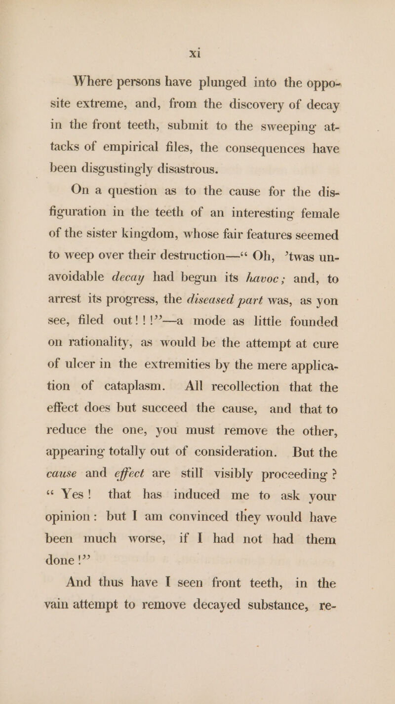 Where persons have plunged into the oppo- site extreme, and, from the discovery of decay in the front teeth, submit to the sweeping at- tacks of empirical files, the consequences have been disgustingly disastrous. On a question as to the cause for the dis- figuration in the teeth of an interesting female of the sister kingdom, whose fair features seemed to weep over their destruction—* Oh, ’twas un- avoidable decay had begun its havoc; and, to arrest its progress, the diseased part was, as yon see, filed out!!!7’—a mode as little founded on rationality, as would be the attempt at cure of ulcer in the extremities by the mere applica- tion of cataplasm. All recollection that the effect does but succeed the cause, and _ that to reduce the one, you must remove the other, appearing totally out of consideration. But the cause and effect are still visibly proceeding ? “Yes! that has induced me to ask your opinion: but I am convinced they would have been much worse, if I had not had them done !”’ And thus have [ seen front teeth, in the vain attempt to remove decayed substance, re-