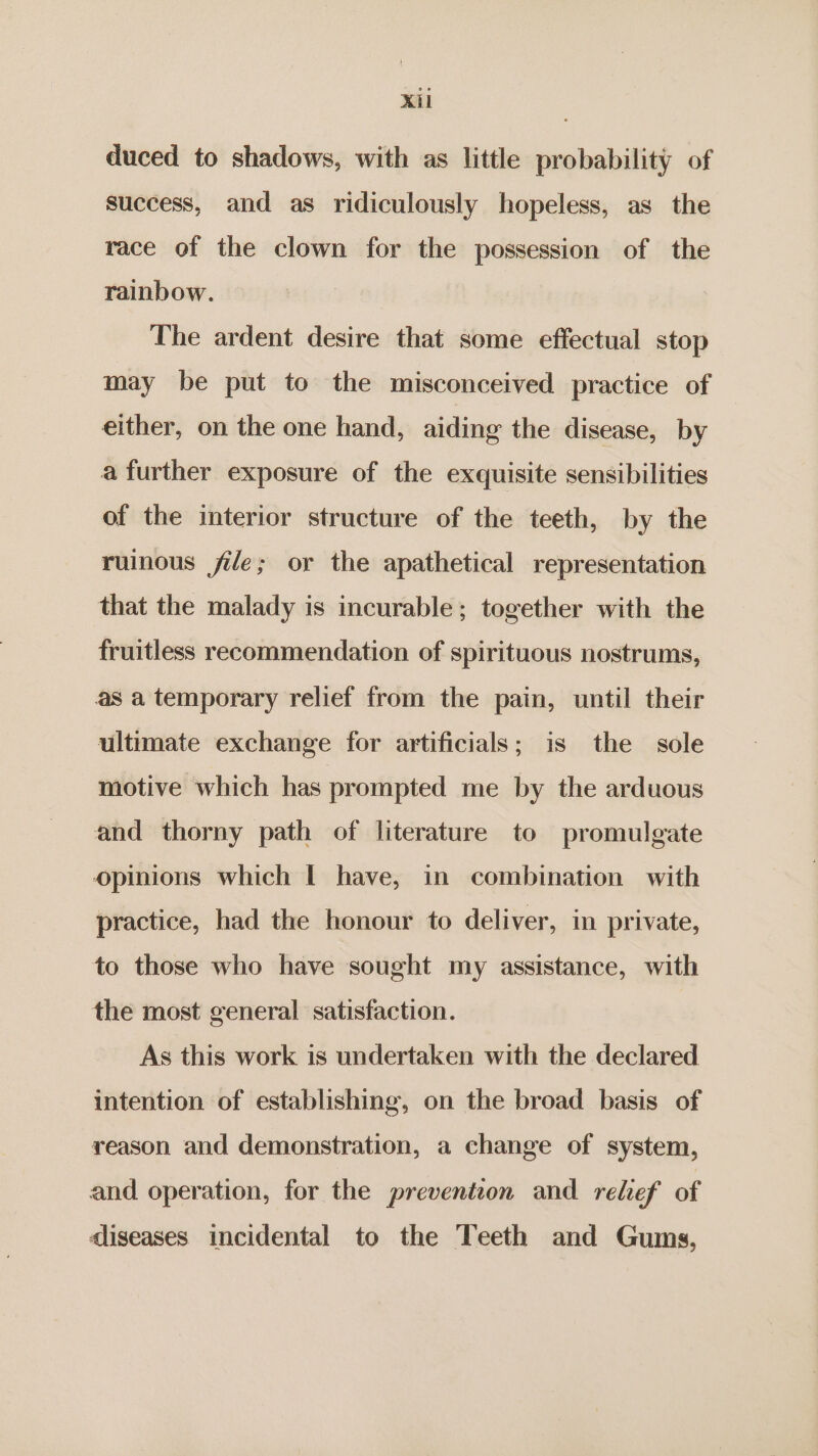 duced to shadows, with as little probability of success, and as ridiculously hopeless, as the race of the clown for the possession of the rainbow. The ardent desire that some effectual stop may be put to the misconceived practice of either, on the one hand, aiding the disease, by a further exposure of the exquisite sensibilities of the interior structure of the teeth, by the ruinous file; or the apathetical representation that the malady is incurable; together with the fruitless recommendation of spirituous nostrums, as a temporary relief from the pain, until their ultimate exchange for artificials; is the sole motive which has prompted me by the arduous and thorny path of literature to promulgate opinions which | have, in combination with practice, had the honour to deliver, in private, to those who have sought my assistance, with the most general satisfaction. As this work is undertaken with the declared intention of establishing, on the broad basis of reason and demonstration, a change of system, and operation, for the prevention and. relief’ of dliseases incidental to the Teeth and Gums,