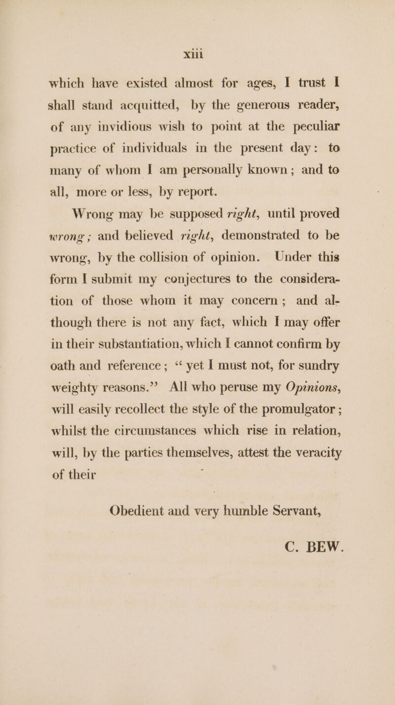 Xlih which have existed almost for ages, I trust I shall stand acquitted, by the generous reader, of any invidious wish to point at the peculiar practice of individuals in the present day: to many of whom I am personally known; and to all, more or less, by report. Wrong may be supposed right, until proved wrong ; and believed reght, demonstrated to be wrong, by the collision of opinion. Under this form I submit my conjectures to the considera- tion of those whom it may concern; and al- though there is not any fact, which I may offer in their substantiation, which | cannot confirm by oath and reference ; ‘“ yet 1 must not, for sundry weighty reasons.”? All who peruse my Opznzons, will easily recollect the style of the promulgator ; whilst the circumstances which rise in relation, will, by the parties themselves, attest the veracity of their ; Obedient and very humble Servant, C. BEW.