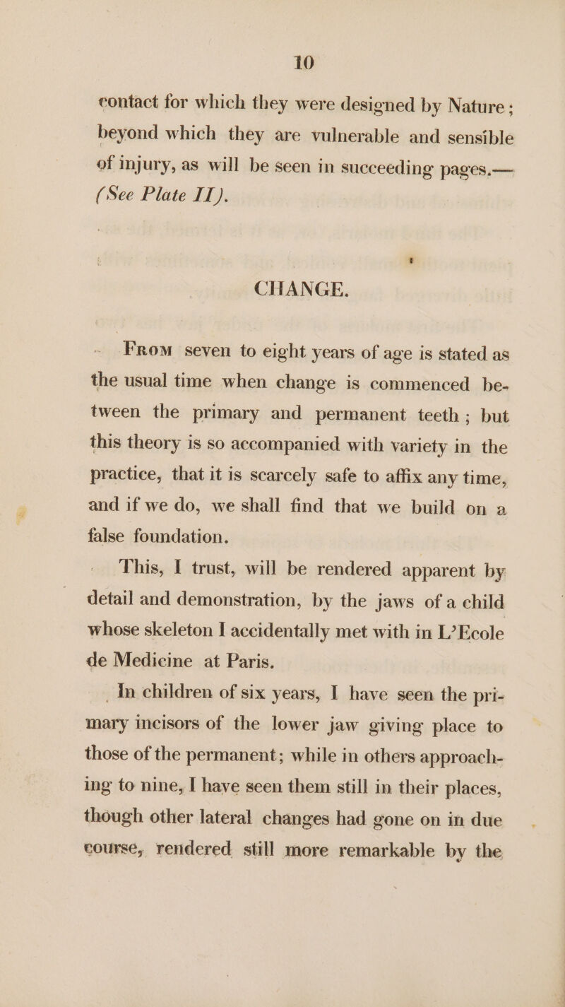 contact for which they were designed by Nature ; beyond which they are vulnerable and sensible of injury, as will be seen in succeeding pages,— (See Plate II). CHANGE. . From seven to eight years of age is stated as the usual time when change is commenced be- tween the primary and permanent teeth ; but this theory is so accompanied with variety in the practice, that it is scarcely safe to affix any time, and if we do, we shall find that we build on a false foundation. This, I trust, will be rendered apparent by detail and demonstration, by the jaws of a child whose skeleton I accidentally met with in L’Ecole de Medicine at Paris. | _In children of six years, I have seen the pri- ‘Mary incisors of the lower jaw giving place to those of the permanent; while in others approach- ing to nine, I have seen them still in their places, though other lateral changes had gone on in due course, rendered still more remarkable by the