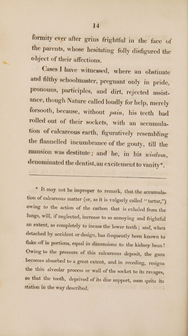 the parents, whose hesitating folly disfigured the object of their affections. Cases I have witnessed, where an obstinate and filthy schoolmaster, pregnant only in pride, pronouns, participles, and dirt, rejected assist- ance, though Nature called loudly for help, merely forsooth, because, without pan, his teeth had rolled out of their sockets, with an accumula- tion of calcareous earth, figuratively resembling the flannelled incumbrance of the gouty, till the mansion was destitute: and he, in his wisdom, denominated the dentist,an excitement to vanity*. Teen ee eee ee * It may not be improper to remark, that the accumula~ tion of calcareous matter (or, as it is vulgarly called «tartar Ne owing to the action of the carbon that is exhaled from the lungs, will, if neglected, increase to so annoying and frightful an extent, as completely to incase the lower teeth 3 and, when detached by accident or design, has frequently been known to flake off in portions, equal in dimensions to the kidney bean! Owing to the pressure of this calcareous deposit, the gum “becomes absorbed to a great extent, and in receding, resigns the thin alveolar process or wall of the socket to its ravages, so that the tooth, deprived of its due support, soon quits its station in the way described. eee Tn ee ns