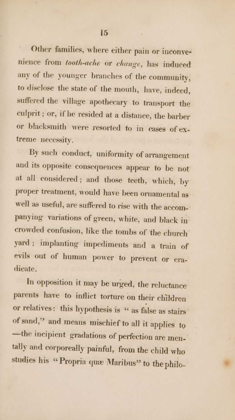 Other families, where either pain or ineconye- nience from tooth-ache or change, has induced any of the younger branches of the community, to disclose the state of the mouth, have, indeed, suffered the village apothecary to transport the culprit ; or, if he resided at a distance, the barber or blacksmith were resorted to in cases of ex- treme necessity. By such conduct, uniformity of arrangement and its opposite consequences appear to be not at all considered; and those teeth, which, by proper treatment, would have been ornamental as well as useful, are suffered to rise with the accom-: panying variations of green, white, and black in: crowded confusion, like the tombs of the church yard ; implanting impediments and a train of evils out of human power to prevent or era- dicate. In opposition it may be urged, the reluctance parents have to inflict torture on their children or relatives: this hypothesis is “ as false as stairs’ of sand,” and means mischief to all it applies to —the incipient gradations of perfection are men- tally and corporeally painful, from the child who studies his “Propria quee Maribus” to the philo-