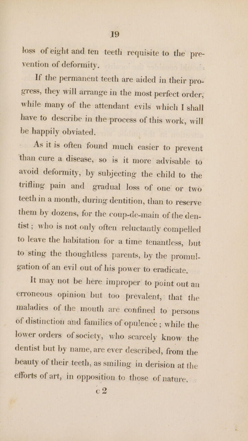 loss of eight and ten teeth requisite to the pre- vention of deformity. | | If the permanent teeth are aided in their pro- gress, they will arrange in the most perfect order, while many of the attendant evils which I shall have to describe in the process of this work, will be happily obviated. | As it is often found much easier to prevent than cure a disease, so is it more advisable to avoid deformity, by subjecting the child to the trifling pain and gradual loss of one’ or two teeth in a month, during dentition, than to reserve them by dozens, for the coup-de-main of the den- tist; who is not only often reluctantly compelled to leave the habitation for a time tenantless, but to sting the thoughtless parents, by the promul- gation of an evil out of his power to eradicate. it may not be here improper to point out an erroneous opinion but too prevalent, that the maladies of the mouth are confined to persons of distinction and families of opulence ; while the lower orders of society, who scarcely know the dentist but by name, are ever described, from the beauty of their teeth, as smiling in derision at the efforts of art, in opposition te those of nature. c2