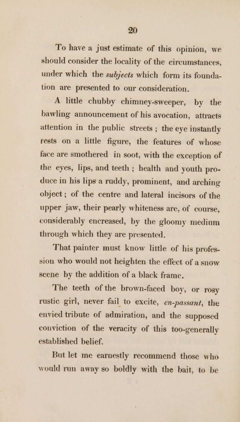 To have a just estimate of this opinion, we should consider the locality of the circumstances, under which the subjects which form its founda- tion are presented to our consideration. A little chubby chimney-sweeper, by the bawling announcement of his avocation, attracts attention in the public streets ; the eye instantly rests on a little figure, the features of whose face are smothered in soot, with the exception of the eyes, lips, and teeth ; health and youth pro- duce in his lips a ruddy, prominent, and arching object ; of the centre and lateral incisors of the upper jaw, their pearly whiteness are, of course, considerably encreased, by the gloomy medium through which they are presented. That painter must know little of his profes- sion who would not heighten the effect of a snow scene by the addition of a black frame. The teeth of the brown-faced boy, or rosy rustic girl, never fail to excite, en-passant, the envied tribute of admiration, and the supposed conviction of the veracity of this too-generally established belief. But let me earnestly recommend those who would run away so boldly with the bait, to be