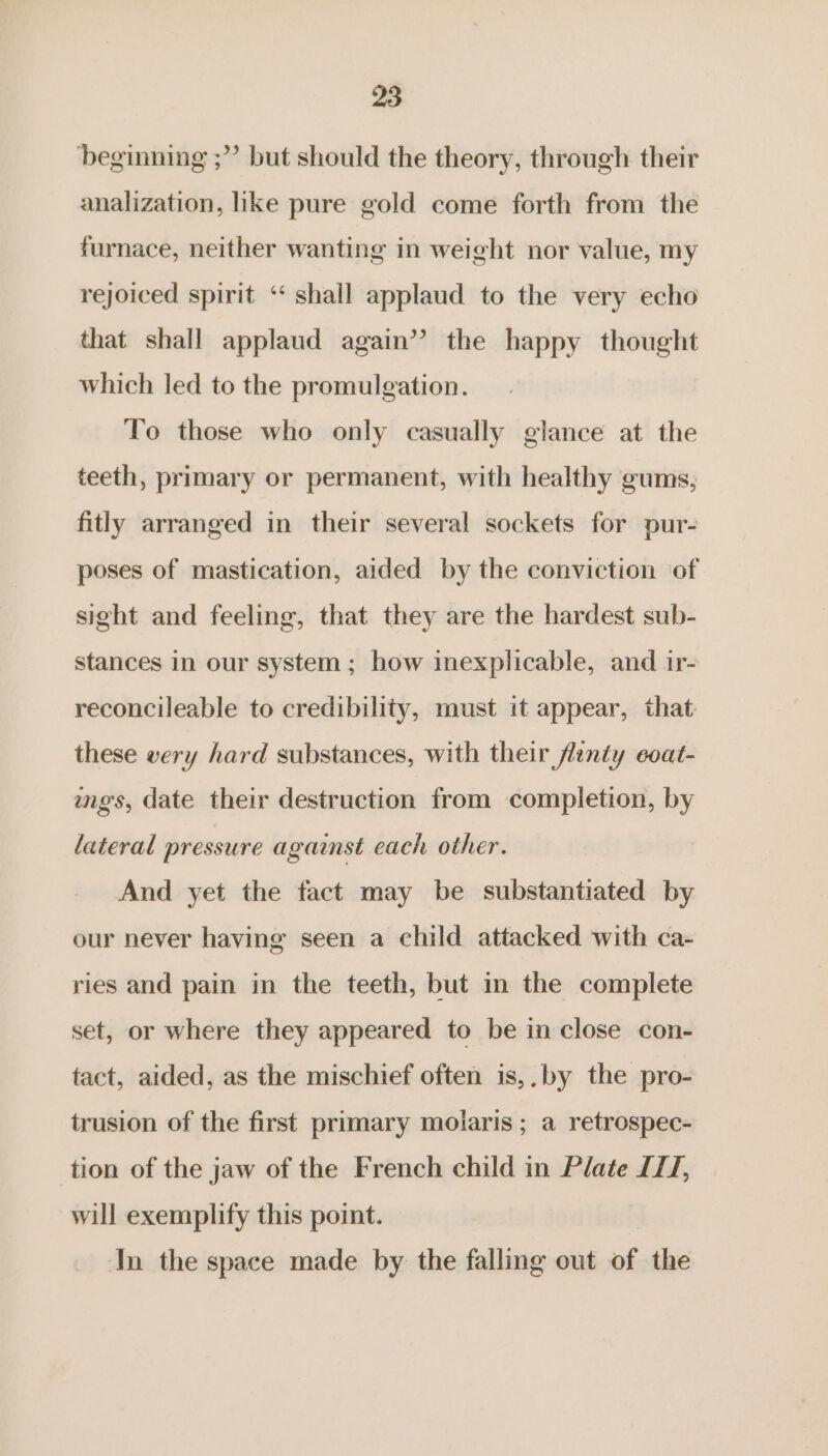 beginning ;”’ but should the theory, through their analization, like pure gold come forth from the furnace, neither wanting in weight nor value, my rejoiced spirit ‘‘ shall applaud to the very echo that shall applaud again’? the happy thought which led to the promulgation. To those who only casually glance at the teeth, primary or permanent, with healthy gums, fitly arranged in their several sockets for pur- poses of mastication, aided by the conviction of sight and feeling, that they are the hardest sub- stances in our system ; how inexplicable, and ir- reconcileable to credibility, must it appear, that these very hard substances, with their frnty eoat- ings, date their destruction from completion, by lateral pressure against each other. And yet the fact may be substantiated by our never having seen a child attacked with ca- ries and pain in the teeth, but in the complete set, or where they appeared to be in close con- tact, aided, as the mischief often is,.by the pro- trusion of the first primary moiaris ; a retrospec- tion of the jaw of the French child in Plate IT/, will exemplify this point. In the space made by the falling out of the