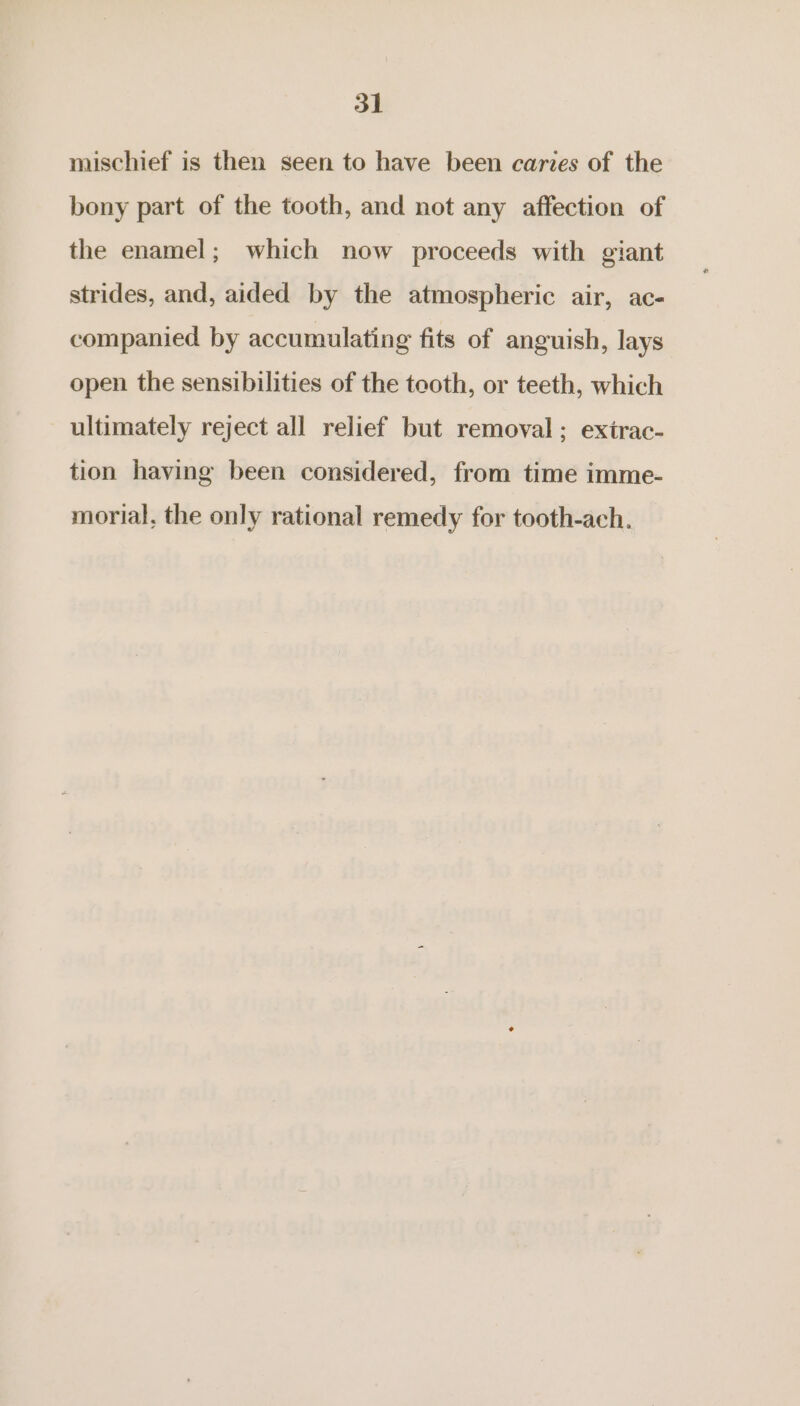 mischief is then seen to have been caries of the bony part of the tooth, and not any affection of the enamel; which now proceeds with giant strides, and, aided by the atmospheric air, ac- companied by accumulating fits of anguish, lays open the sensibilities of the tooth, or teeth, which ultimately reject all relief but removal; exirac- tion having been considered, from time imme- morial, the only rational remedy for tooth-ach.