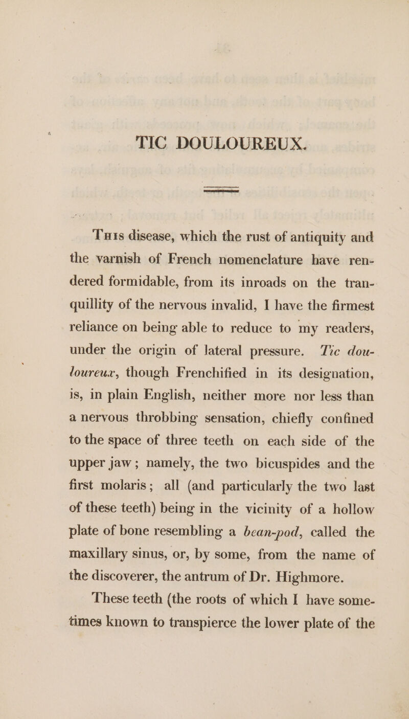 TIC DOULOUREUX. | Tuts disease, which the rust of antiquity and the varnish of French nomenclature have ren- dered formidable, from its inroads on the tran- quillity of the nervous invalid, I have the firmest reliance on being able to reduce to my readers, under the origin of lateral pressure. Tre dou- loureux, though Frenchified in its designation, is, in plain English, neither more nor less than a nervous throbbing sensation, chiefly confined to the space of three teeth on each side of the upper jaw ; namely, the two bicuspides and the first molaris; all (and particularly the two last of these teeth) being in the vicinity of a hollow plate of bone resembling a bean-pod, called the maxillary sinus, or, by some, from the name of the discoverer, the antrum of Dr. Highmore. These teeth (the roots of which I have some- times known to transpierce the lower plate of the