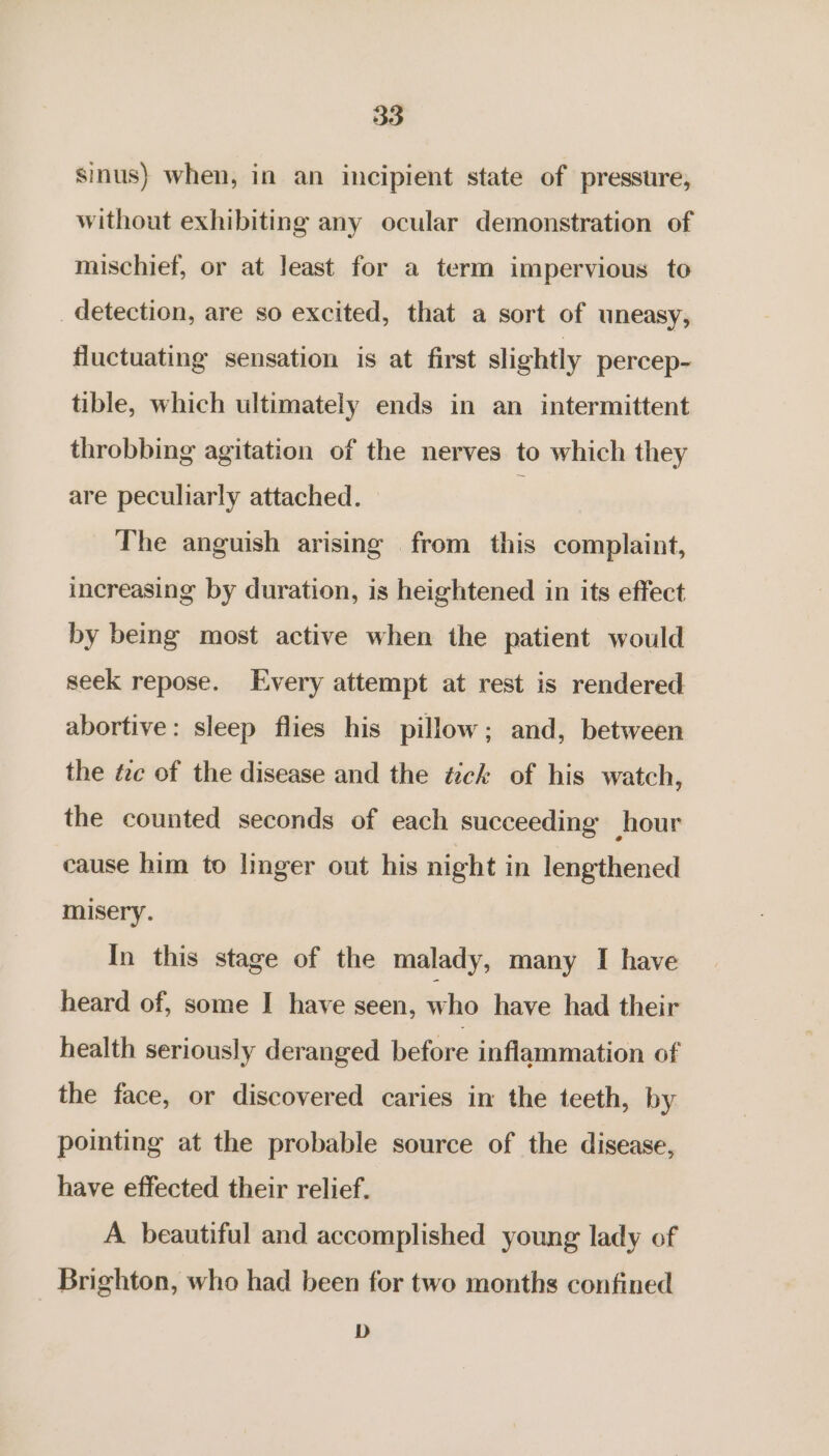 sinus) when, in an incipient state of pressure, without exhibiting any ocular demonstration of mischief, or at least for a term impervious to detection, are so excited, that a sort of uneasy, fluctuating sensation is at first slightly percep- tible, which ultimately ends in an intermittent throbbing agitation of the nerves to which they are peculiarly attached. — : The anguish arising from this complaint, increasing by duration, is heightened in its effect by being most active when the patient would seek repose. Every attempt at rest is rendered abortive: sleep flies his pillow; and, between the tc of the disease and the tzck of his watch, the counted seconds of each succeeding hour cause him to linger out his night in lengthened misery. In this stage of the malady, many I have heard of, some I have seen, =“ have had their health seriously deranged before inflammation of the face, or discovered caries in the teeth, by pointing at the probable source of the disease, have effected their relief. A beautiful and accomplished young lady of Brighton, who had been for two months confined D