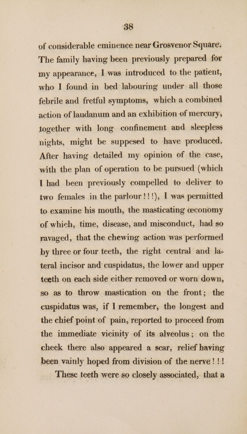 of considerable eminence near Grosvenor Square. The family having been previously prepared for my appearance, I was introduced to the patient, who I found in bed labouring under all those febrile and fretful symptoms, which a combined action of laudanum and an exhibition of mereury, together with long confinement and_ sleepless nights, might be suppesed to have produced. After having detailed my opinion of the case, with the plan of operation to be pursued (which I had been previously compelled to deliver to two females in the parlour !!!), I was permitted to examine his mouth, the masticating ceconomy of which, time, disease, and misconduct, had so ravaged, that the chewing action was performed by three or four teeth, the right central and la- teral incisor and cuspidatus, the lower and upper teeth on each side either removed or worn down, so as to throw mastication on the front; the cuspidatus was, if | remember, the longest and the chief point of pain, reported to proceed from the immediate vicinity of its alveolus; on the cheek there also appeared a scar, relief having been vainly hoped from division of the nerve!!! These teeth were-so closely associated, that a