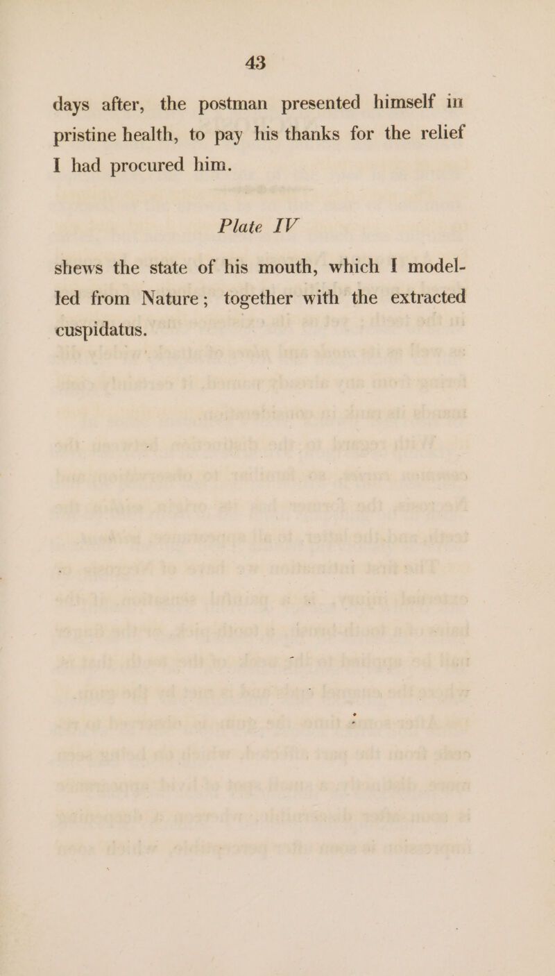 days after, the postman presented himself in pristine health, to pay his thanks for the relief I had procured him. Plate IV shews the state of his mouth, which I model- led from Nature; together with the extracted cuspidatus.