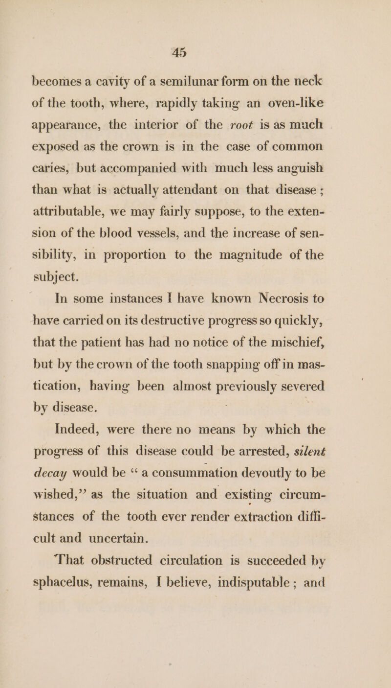 A5 becomes a cavity of a semilunar form on the neck of the tooth, where, rapidly taking an oven-like appearance, the interior of the rooé is as much exposed as the crown is in the case of common caries, but accompanied with much less anguish than what is actually attendant on that disease ; attributable, we may fairly suppose, to the exten- sion of the blood vessels, and the increase of sen- sibility, in proportion to the magnitude of the subject. In some instances | have known Necrosis to have carried on its destructive progress so quickly, that the patient has had no notice of the mischief, but by the crown of the tooth snapping off in mas- tication, having been almost previously severed by disease. Indeed, were there no means by which the progress of this disease could be arrested, szlent decay would be “a consummation devoutly to be wished,” as the situation and existing circum- stances of the tooth ever render extraction diffi- cult and uncertain. That obstructed circulation is succeeded by sphacelus, remains, [ believe, indisputable ; and