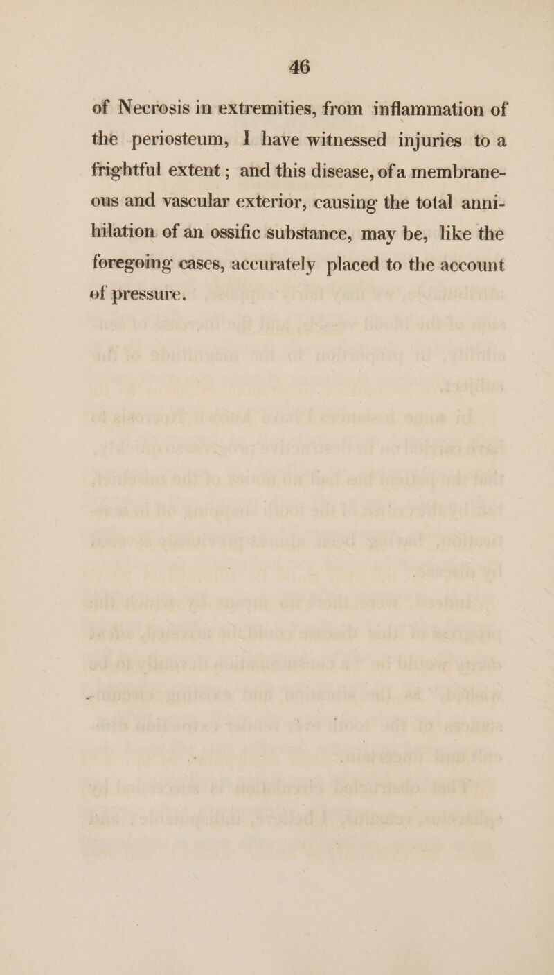 of Necrosis in extremities, from inflammation of the periosteum, I have witnessed injuries to a frightful extent ; and this disease, of a membrane- ous and vascular exterior, causing the total anni- hilation. of an ossific substance, may be, like the foregoing cases, accurately placed to the account of pressure.