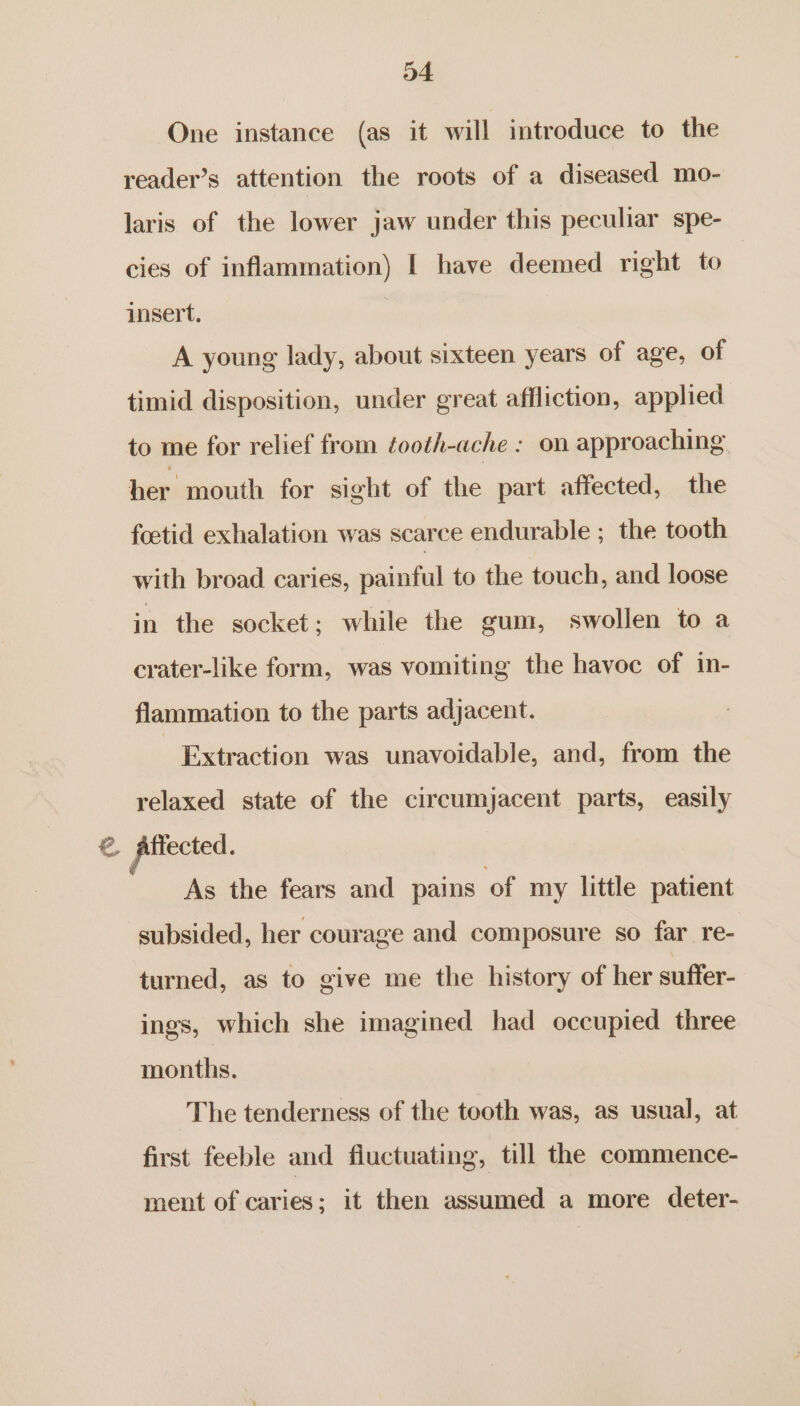 One instance (as it will introduce to the reader’s attention the roots of a diseased mo- laris of the lower jaw under this peculiar spe- cies of inflammation) I have deemed right to insert. A young lady, about sixteen years of age, of timid disposition, under great affliction, applied to me for relief from ¢ooth-ache : on approaching her mouth for sight of the part affected, the foetid exhalation was scarce endurable ; the tooth with broad caries, painful to the touch, and loose in the socket; while the gum, swollen to a crater-like form, was vomiting the havoc of in- flammation to the parts adjacent. - Extraction was unavoidable, and, from the relaxed state of the circumjacent parts, easily € affected. As the fears and pains of my little patient subsided, her courage and composure so far re- turned, as to give me the history of her suffer- ings, which she imagined had occupied three months. The tenderness of the tooth was, as usual, at first feeble and fluctuating, till the commence- ment of caries; it then assumed a more deter-