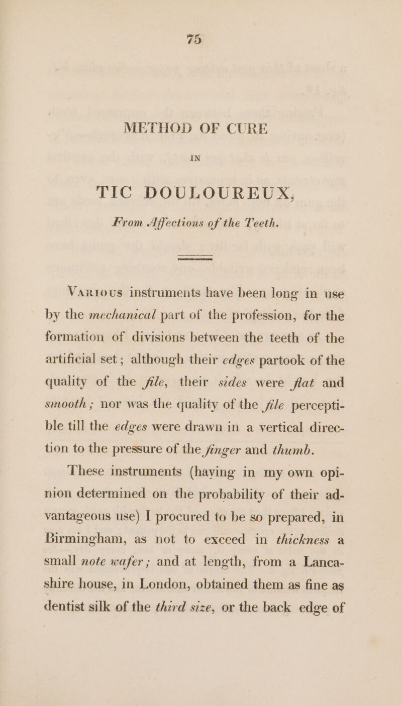 METHOD OF CURE IN TIC DOULOUREUX, From Affections of the Teeth. Various instruments have been long in use by the mechanical part of the profession, for the formation of divisions between the teeth of the artificial set ; although their edges partook of the quality of the file, their sedes were flat and smooth ; nor was the quality of the file percepti- ble till the edges were drawn in a vertical direc- tion to the pressure of the finger and thumb. These instruments (having in my own opi- nion determined on the probability of their ad- vantageous use) I procured to be so prepared, in Birmingham, as not to exceed in thickness a small note wafer ; and at length, from a Lanca- shire house, in London, obtained them as fine as dentist silk of the third size, or the back edge of