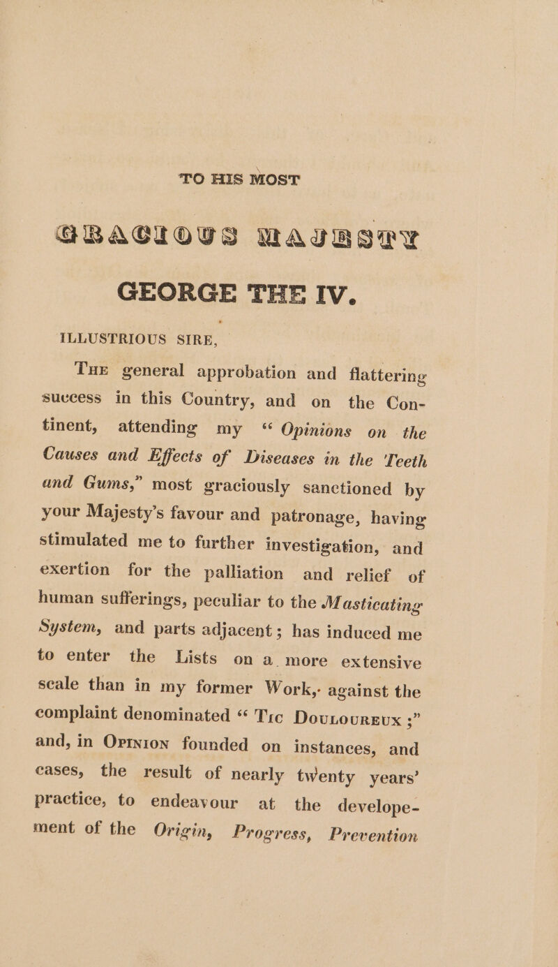 TO HIS MOST GRACIOUS MAURIryY GEORGE THE Iv. {ILLUSTRIOUS SIRE, | Tue general approbation and flattering suvcess in this Country, and on the Con- tinent, attending my “ Opinions on the Causes and Effects of Diseases in the Teeth and Gums,” most graciously sanctioned by your Majesty’s favour and patronage, having stimulated me to further investigation, and exertion for the palliation and relief of human sufferings, peculiar to the M asticating System, and parts adjacent; has induced me to enter the Lists on a. more extensive seale than in my former Work,- against the complaint denominated “ Tic DovLourgux 3 and, in Ortnion founded on instanees, and cases, the result of nearly twenty years’ practice, to endeavour at the develope- ment of the Origin, Progress, Prevention