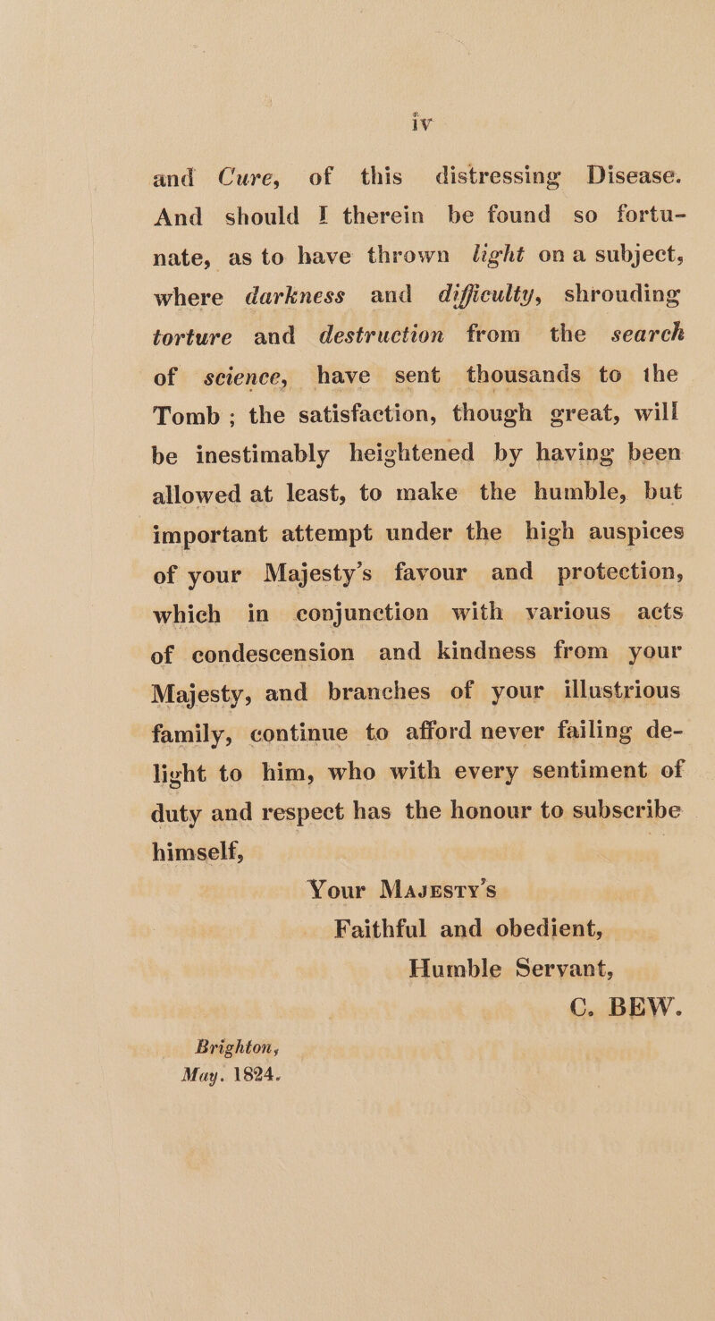 ha and Cure, of this distressing Disease. And should J therein be found so fortu- nate, as to have thrown leght ona subject, where darkness and difficulty, shrouding torture and destruction from the search of science, have sent thousands to the Tomb ; the satisfaction, though great, will be inestimably heightened by having been allowed at least, to make the humble, but important attempt under the high auspices of your Majesty's favour and protection, which in conjunction with various acts of condescension and kindness from your Majesty, and branches of your illustrious family, continue to afford never failing de- light to him, who with every sentiment of duty and respect has the honour to subscribe | himself, Your Mavssty's Faithful and obedient, Humble Servant, Cc. BEW. Brighton, May. 1824.