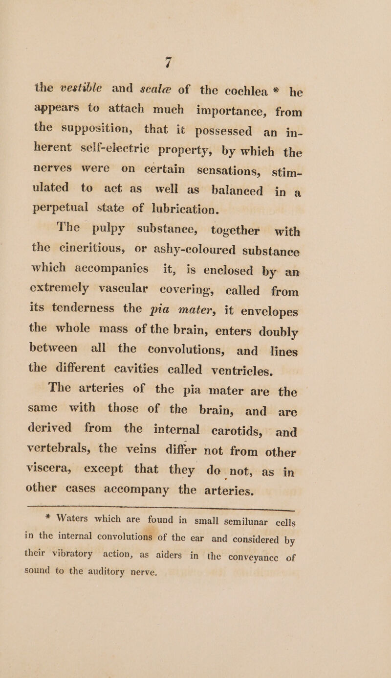 the vestsble and scale of the cochlea * he appears to attach much importance, from the supposition, that it possessed an in- herent self-electrie property, by which the nerves were on certain sensations, stim- ulated to act as well as balaneed in a perpetual state of lubrication. The pulpy substance, together with the cineritious, or ashy-coloured substance which accompanies it, is enclosed by an extremely vascular covering, called from its tenderness the pia mater, it envelopes the whole mass of the brain, enters doubly between all the convolutions, and lines the different cavities called ventricles. The arteries of the pia mater are the same with those of the brain, and are derived from the internal carotids, and vertebrals, the veins differ not from other viscera, except that they do not, as in other cases accompany the arteries. SF stp ee Le ae A Ae ESL ee ee * Waters which are found in smali semilunar cells in the internal convolutions of the ear and considered by their vibratory action, as aiders in the conveyance of sound to the auditory nerve,