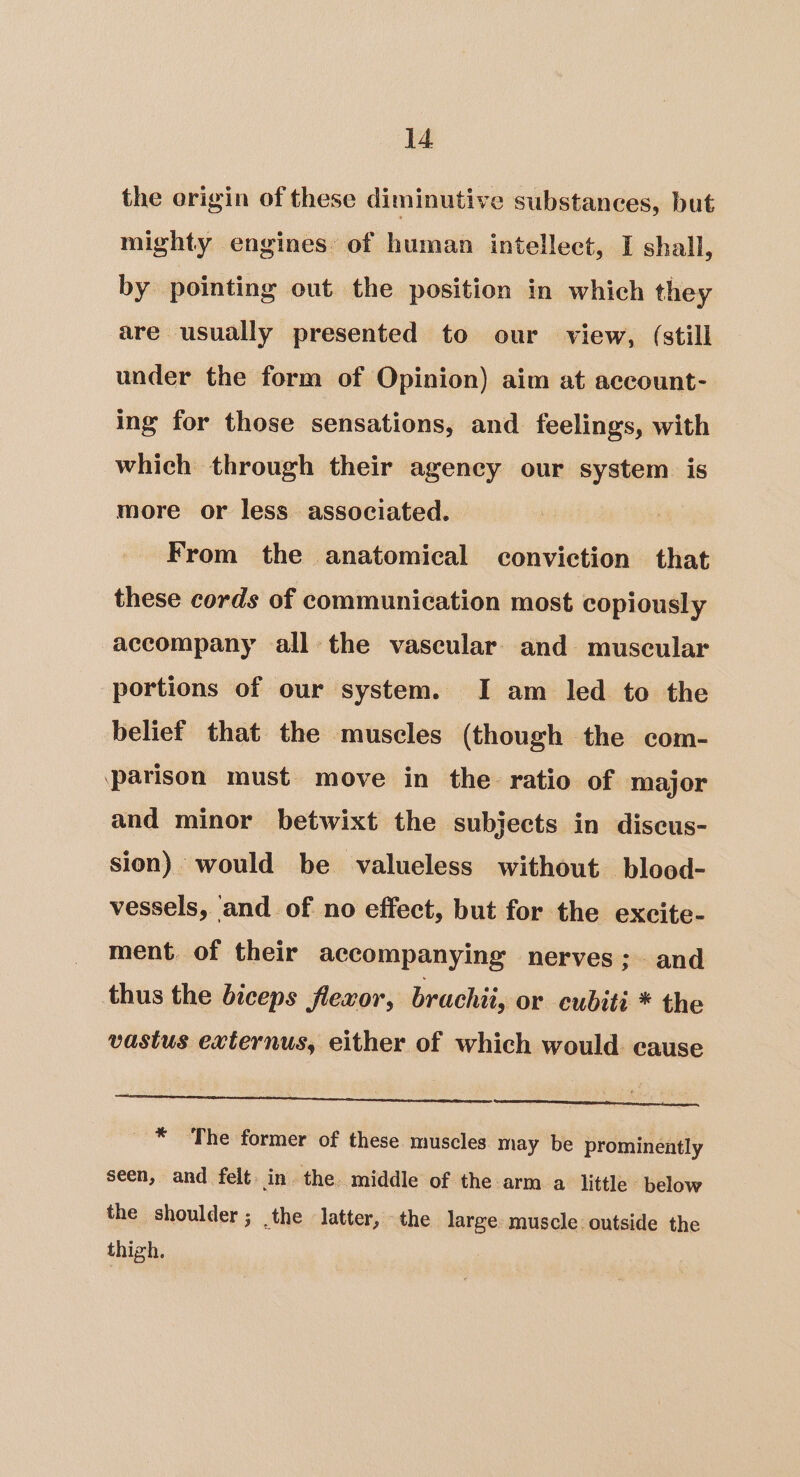 the origin of these diminutive substances, but mighty engines: of human intellect, I shall, by pointing out the position in which they are usually presented to our view, (still under the form of Opinion) aim at account-. ing for those sensations, and feelings, with which through their ageney our system is more or less associated. From the anatomical conviction that these cords of communication most copiously accompany all the vascular: and muscular portions of our system. I am led to the belief that the muscles (though the com- parison must move in the ratio of major and minor betwixt the subjects in diseus- sion) would be valueless without blood- vessels, and of no effect, but for the excite- ment. of their accompanying nerves; and thus the biceps flexor, brachii, or cubiti * the vastus externus, either of which would cause * The former of these muscles may be prominently seen, and felt. in. the. middle of the arm a little below the shoulder; the latter, the large muscle: outside the thigh.