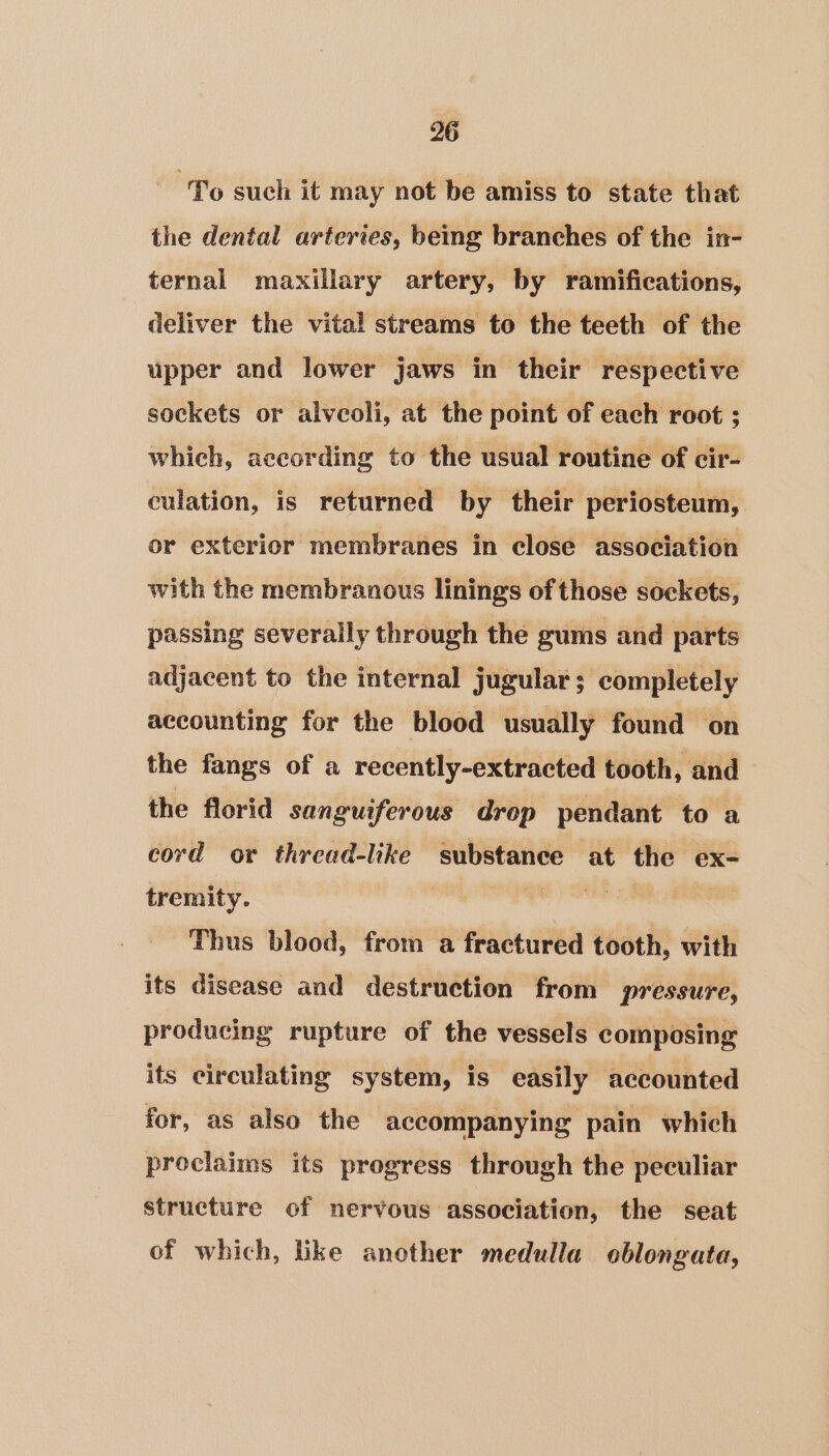 “To such it may not be amiss to state that the dental arteries, being branches of the in- ternal maxillary artery, by ramifications, deliver the vital streams to the teeth of the upper and lower jaws in their respective sockets or alvcoli, at the point of each root ; which, according to the usual routine of cir- culation, is returned by their periosteum, or exterior membranes in close association with the membranous linings of those sockets, passing severally through the gums and parts adjacent to the internal jugular; completely accounting for the blood usually found on the fangs of a recently-extracted tooth, and the florid sanguiferous drop pendant to a cord or thread-like substance at the ex- tremity. | * | | Thus blood, from a fractured tooth, with its disease and destruction from pressure, producing rupture of the vessels composing its circulating system, is easily accounted for, as also the accompanying pain which proclaims its progress through the peculiar structure of nervous association, the seat of which, like another medulla oblongata,