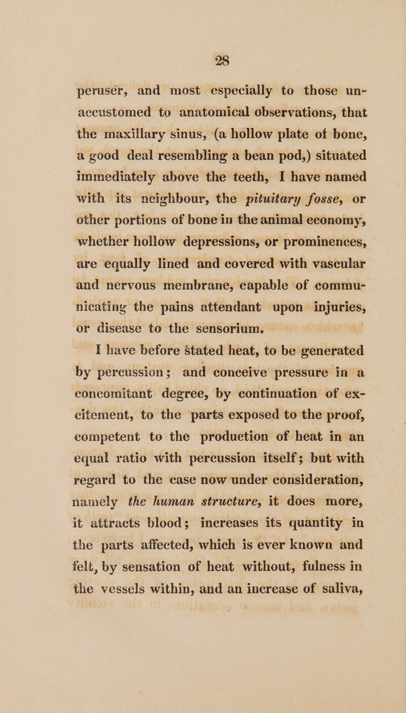 peruser, and most especially to those un- accustomed to anatomical observations, that the maxillary sinus, (a hollow plate of bone, a good deal resembling a bean pod,) situated immediately above the teeth, I have named with its neighbour, the pituitary fosse, or other portions of bone in the animal economy, whether hollow depressions, or prominences, are equally lined and covered with vascular and nervous membrane, capable of commu- nicating the pains attendant upon si lanai or disease to the sensorium. | | I have before Stated heat, to be generated by percussion;. and conceive pressure in a concomitant degree, by continuation of ex- citement, to the parts exposed to the proof, competent to the production of heat in an equal ratio with percussion itself; but with regard to the case now under consideration, namely the human structure, it does more, it attracts blood ; increases its quantity in the parts affected, which is ever known and felt, by sensation of heat without, fulness in the vessels within, and an increase of saliva,