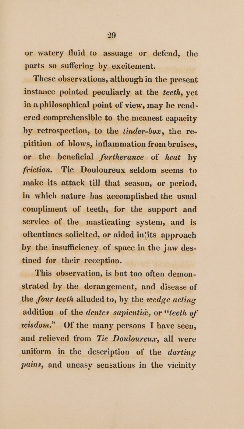 or watery fluid to assuage or defend, the parts so suffering by excitement. These observations, although in the present instance pointed peculiarly at the teeth, yet in a philosophical point of view, may be rend- ered comprehensible to the meanest capacity by retrospection, to the tinder-boxr, the re- pitition of blows, inflammation from bruises, or the beneficial furtherance of heat by friction. Tic Douloureux seldom seems to make its attack till that season, or period, in which nature has accomplished the usual compliment of teeth, for the support and service of the masticating system, and is oftentimes solicited, or aided in{its approach by the insufficiency of space in the jaw des- tined for their reception. This observation, is but too often demon- strated by the derangement, and disease of the four teeth alluded to, by the wedge acting addition of the dentes sapientie, or “teeth of wisdom.’ Of the many persons I have seen, and relieved from Tic Douloureux, all were uniform in the description of the darting pams, and uneasy sensations in the vicinity