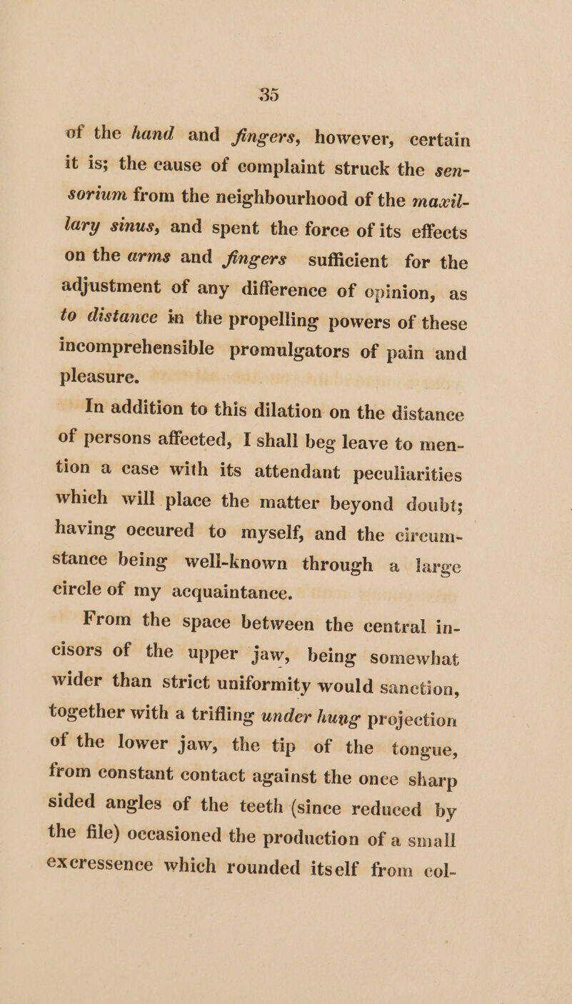 30 of the hand and fingers, however, certain it is; the cause of complaint struck the sen- sorium from the neighbourhood of the mawil- lary sinus, and spent the force of its effects on the arms and fingers sufficient for the adjustment of any difference of opinion, as to distance in the propelling powers of these incomprehensible premulgators of pain and pleasure. In addition to this dilation on the distance of persons affected, I shall beg leave to men- tion a case with its attendant peculiarities which will place the matter beyond doubt; having occured to myself, and the cireum- stance being well-known through a large circle of my acquaintance. From the space between the central in- cisors of the upper Jaw, being somewhat wider than strict uniformity would sanetion, together with a trifling under hung projection of the lower jaw, the tip of the tongue, from constant contact against the once sharp sided angles of the teeth (since reduced by the file) occasioned the production of a small excressence which rounded itself from col-