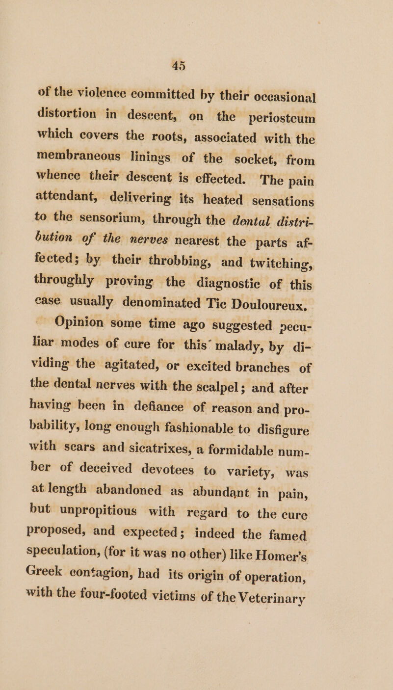 of the violence committed by their occasional distortion in descent, on the periosteum which covers the roots, associated with the membraneous linings of the socket, from whence their descent is effected. The pain attendant, © delivering its heated sensations to the sensorium, through the dental distri- bution of the nerves nearest the parts af- fected; by their throbbing, and twitching, throughly proving the diagnostic of this case usually denominated Tic Douloureux, _ Opinion some time ago suggested pecu- liar modes of cure for this’ malady, by di- viding the agitated, or excited branches of the dental nerves with the scalpel; and after having been in defiance of reason and pro- bability, long enough fashionable to disfigure with sears and Sicatrixes, a formidable num- ber of deceived devotees to variety, was at length abandoned as abundant in pain, but unpropitious with regard to the cure proposed, and expected; indeed the famed speculation, (for it was no other) like Homer's Greek contagion, had its origin of operation, with the four-footed victims of the Veterinary