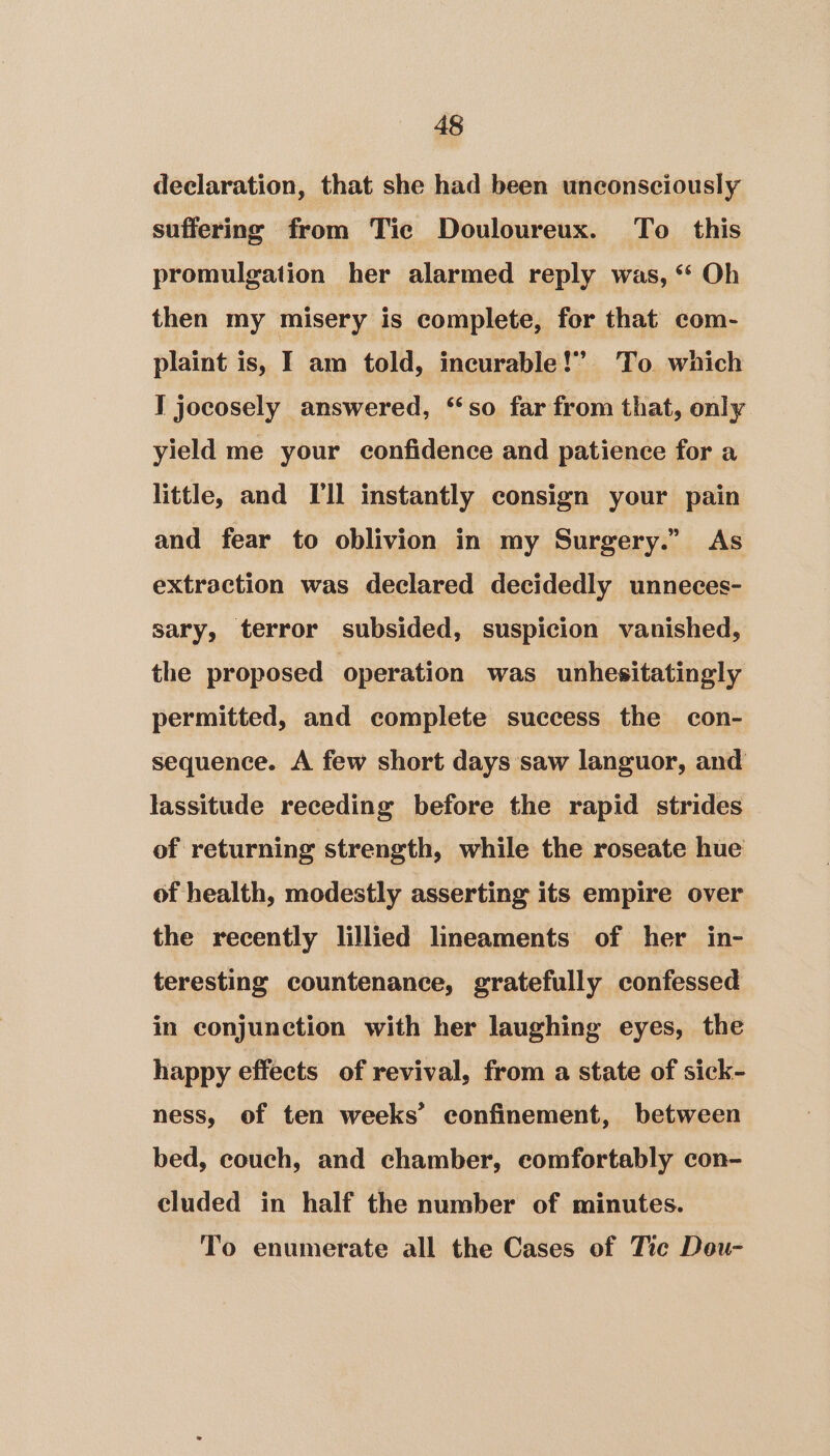 declaration, that she had been unconsciously suffering from Tic Douloureux. To this promulgation her alarmed reply was, ‘“‘ Oh then my misery is complete, for that com- plaint is, I am told, incurable!’ To. which I jocosely answered, ‘so far from that, only yield me your confidence and patience for a little, and [Il instantly consign your pain and fear to oblivion in my Surgery.” As extraction was declared decidedly unneces- sary, terror subsided, suspicion vanished, the proposed operation was unhesitatingly permitted, and complete success the con- sequence. A few short days saw languor, and lassitude receding before the rapid strides of returning strength, while the roseate hue of health, modestly asserting its empire over the recently lillied lineaments of her in- teresting countenance, gratefully confessed in conjunction with her laughing eyes, the happy effects of revival, from a state of sick- ness, of ten weeks’ confinement, between bed, couch, and chamber, comfortably con- cluded in half the number of minutes. To enumerate all the Cases of Tic Dou-