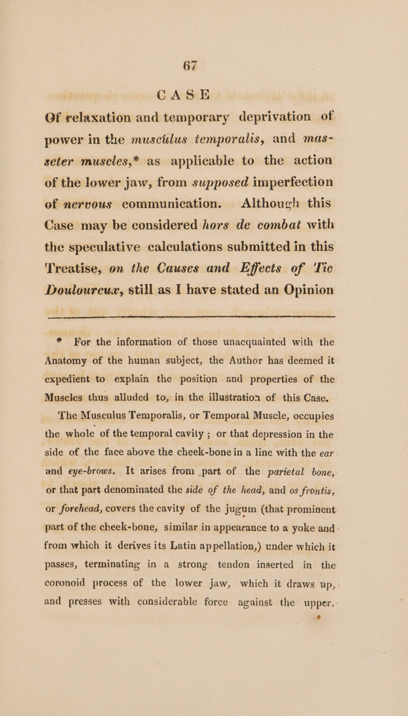 CASE Of relaxation and temporary deprivation of power in the muscitlus temporalis, and mas- seter muscles,* as applicable to the action of the lower jaw, from supposed imperfection of nervous communication. Although this Case may be considered hors de combat with the speculative calculations submitted in this Treatise, on the Causes and Effects of ‘Tic Douloureux, still as I have stated an Opinion * For the information of those unacquainted with the Anatomy of the human subject, the Author has deemed it expedient to explain the pesition and properties of the Muscles thus alluded to, in the illustration of this Case. The Musculus Temporalis, or Temporal Muscle, occupies the whole of the temporal cavity ; or that depression in the side of the face above the cheek-bone in a line with the ear and eye-brows. It arises from part of the parietal bone, or that part denominated the side of the head, and os frontis, or forehead, covers the cavity of the jugum (that prominent part of the cheek-bone, similar in appearance to a yoke and ° from which it derives its Latin appellation,) under which it passes, terminating in a strong tendon inserted in the coronoid process of the lower jaw, which it draws up, : and presses with considerable force against the upper. r